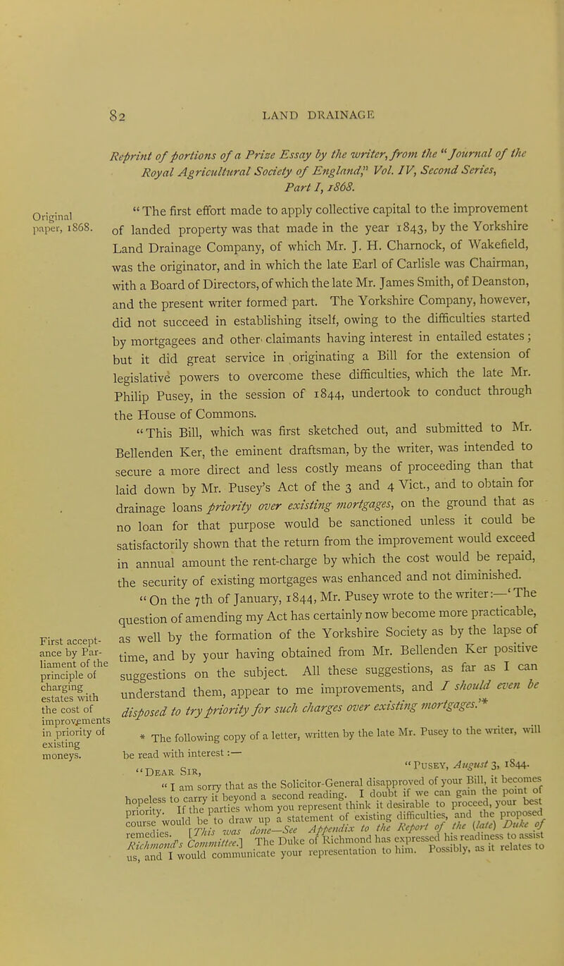 Original paper, 1868. First accept- ance by Par- liament of the principle of charging estates with the cost of improvements in priority of existing moneys. Reprint of portions of a PHze Essay by the writer, from the fotirnal of the Royal Agricultural Society of Engln?td;' Vol. IV, Second Series, Part 1,1868.  The first effort made to apply collective capital to the improvement of landed property was that made in the year 1843, by the Yorkshire Land Drainage Company, of which Mr. J. H. Chamock, of Wakefield, was the originator, and in which the late Earl of Carlisle was Chairman, with a Board of Directors, of which the late Mr. James Smith, of Deanston, and the present writer formed part. The Yorkshire Company, however, did not succeed in establishing itself, owing to the difficulties started by mortgagees and other, claimants having interest in entailed estates; but it did great service in originating a Bill for the extension of legislative powers to overcome these difficulties, which the late Mr. Philip Pusey, in the session of 1844, undertook to conduct through the House of Commons. This Bill, which was first sketched out, and submitted to Mr. Bellenden Ker, the eminent draftsman, by the writer, was intended to secure a more direct and less costly means of proceeding than that laid down by Mr. Pusey's Act of the 3 and 4 Vict, and to obtain for drainage loans priority over existing mortgages, on the ground that as no loan for that purpose would be sanctioned unless it could be satisfactorily shown that the return from the improvement would exceed in annual amount the rent-charge by which the cost would be repaid, the security of existing mortgages was enhanced and not diminished.  On the 7th of January, 1844, Mr. Pusey wrote to the miter:—'The question of amending my Act has certainly now become more practicable, as well by the formation of the Yorkshire Society as by the lapse of time, and by your having obtained from Mr. Bellenden Ker positive suggestions on the subject. All these suggestions, as far as I can understand them, appear to me improvements, and / should even be disposed to try priority for such charges over existing mortgages.'* * The following copy of a letter, written by the late Mr. Pusey to the writer, will be read with interest:— -DEAR SIR, PUSEY, 3, 1844. «I am sorry that as the Solicitor-General disapproved of your Bill, it becomes us and I would communicate your representation to him. i ossibiy, as