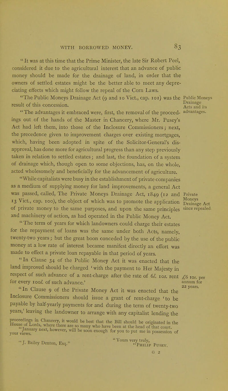  It was cat this time that the Prime Minister, the late Sir Robert Peel, considered it due to the agricultural interest that an advance of public money should be made for the drainage of land, in order that the owners of settled estates might be the better able to meet any depre- ciating effects which might follow the repeal of the Corn Laws. The Public Moneys Drainage Act (9 and 10 Vict, cap. loi) was the Public Moneys result of this concession. Acts'aifdiis  The advantages it embraced were, first, the removal of the proceed- advantages, ings out of the hands of the Master in Chancery, where Mr. Pusey's Act had left them, into those of the Inclosure Commissioners; next, the precedence given to improvement charges over existing mortgages, which, having been adopted in spite of the Solicitor-General's dis- approval, has done more for agricultural progress than any step previously taken in relation to settled estates; and last, the foundation of a system of drainage which, though open to some objections, has, on the whole, acted wholesomely and beneficially for the advancement of agriculture. While capitalists were busy in the establishment of private companies as a medium of supplying money for land improvements, a general Act was passed, called, The Private Moneys Drainage Act, 1849 (12 and Private 13 Vict., cap. ico), the object of which was to promote the application Dmin^e Act of private money to the same purposes, and upon the same principles since repealed and machinery of action, as had operated in the Public Money Act.  The term of years for which landowners could charge their estates for the repayment of loans was the same under both Acts, namely, twenty-two years ; but the great boon conceded by the use of the public money at a low rate of interest became manifest directly an effort was made to effect a private loan repayable in that period of years.  In Clause 34 of the Public Money Act it was enacted that the land improved should be charged ' with the payment to Her Majesty in respect of such advance of a rent-charge after the rate of 6/. los. rent £6 los. per for every 100/. of such advance.' annum for UT ^ , . 22 years. in Clause 9 of the Private Money Act it was enacted that the Inclosure Commissioners should issue a grant of rent-charge 'to be payable by half yearly payments for and during the term of twenty-two years,' leavmg the landowner to arrange with any capitalist lending the proceedings in Chancery, it would be best that the Bill should be originated in the House of Lords, where there are so many who have been at the head of that court your views^ ^^ e°eh for you to put me in possession of '' J- ^^^^'^y Denton, Esq.  VhS'p p^.g^. G 2