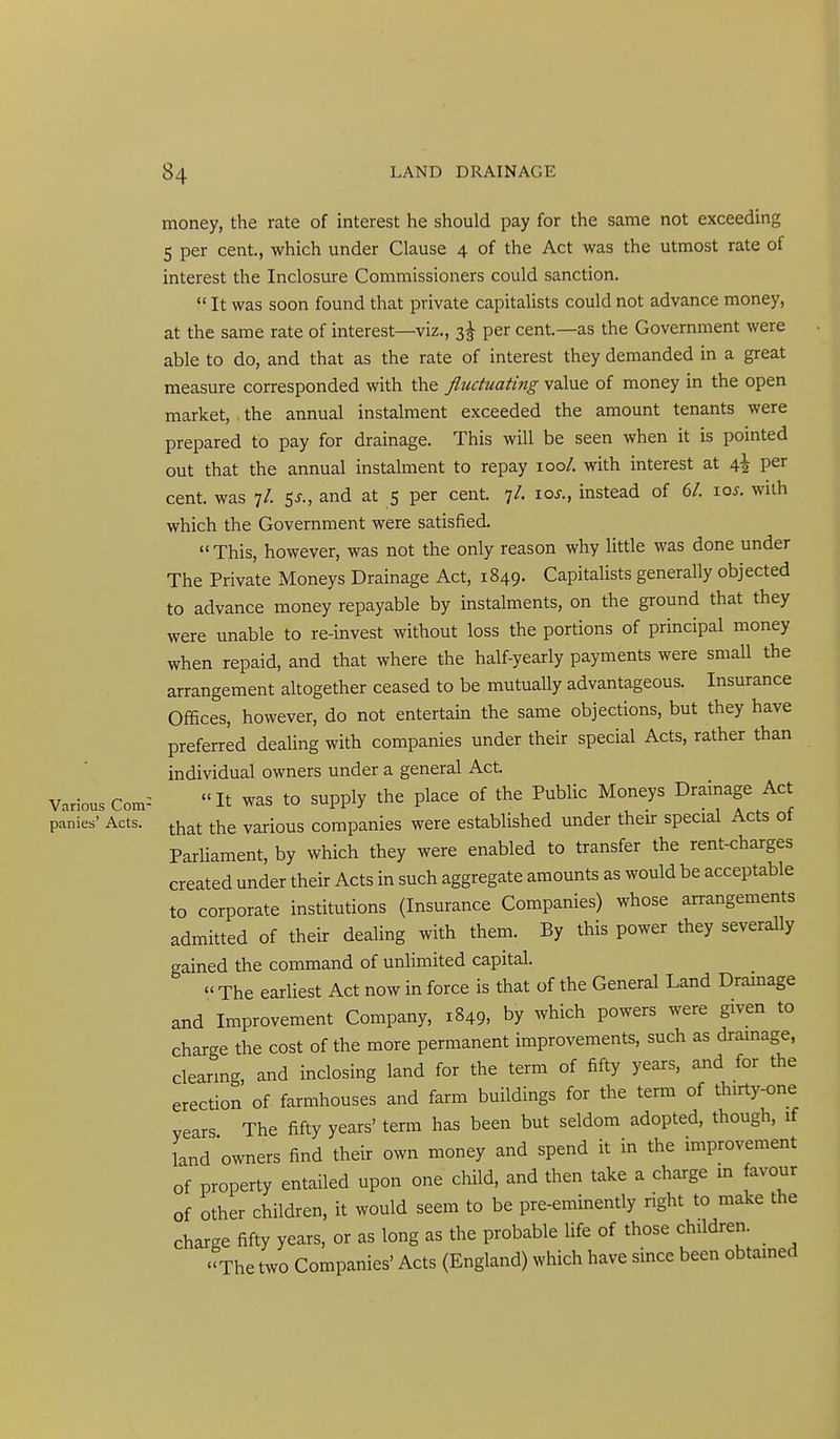 money, the rate of interest he should pay for the same not exceeding 5 per cent., which under Clause 4 of the Act was the utmost rate of interest the Inclosure Commissioners could sanction.  It was soon found that private capitalists could not advance money, at the same rate of interest—viz., 3^ per cent.—as the Government were able to do, and that as the rate of interest they demanded in a great measure corresponded with the fluctuating value of money in the open market, the annual instalment exceeded the amount tenants were prepared to pay for drainage. This will be seen when it is pointed out that the annual instalment to repay 100/. with interest at i,\ per cent, was 7/. SJ., and at 5 per cent. 7/. \os., instead of 6/. \os. with which the Government were satisfied.  This, however, was not the only reason why little was done under The Private Moneys Drainage Act, 1849. Capitalists generally objected to advance money repayable by instalments, on the ground that they were unable to re-invest without loss the portions of principal money when repaid, and that where the half-yearly payments were small the arrangement altogether ceased to be mutually advantageous. Insurance Offices, however, do not entertain the same objections, but they have preferred dealing with companies under their special Acts, rather than individual owners under a general Act. Various Com^ It was to supply the place of the Public Moneys Drainage Act panics' Acts, ^^at the various companies were established under theu: special Acts of Parliament, by which they were enabled to transfer the rent-charges created under their Acts in such aggregate amounts as would be acceptable to corporate institutions (Insurance Companies) whose arrangements admitted of their dealing with them. By this power they severally gained the command of unlimited capital.  The earliest Act now in force is that of the General Land Drainage and Improvement Company, 1849, by which powers were given to charge the cost of the more permanent improvements, such as drainage, cleanng, and inclosing land for the term of fifty years, and for the erection of farmhouses and farm buildings for the term of thirty-one vears The fifty years' term has been but seldom adopted, though, if land owners find their own money and spend it in the improvement of property entailed upon one child, and then take a charge m avour of other children, it would seem to be pre-eminently right to make the charge fifty years, or as long as the probable life of those children. The two Companies' Acts (England) which have since been obtained