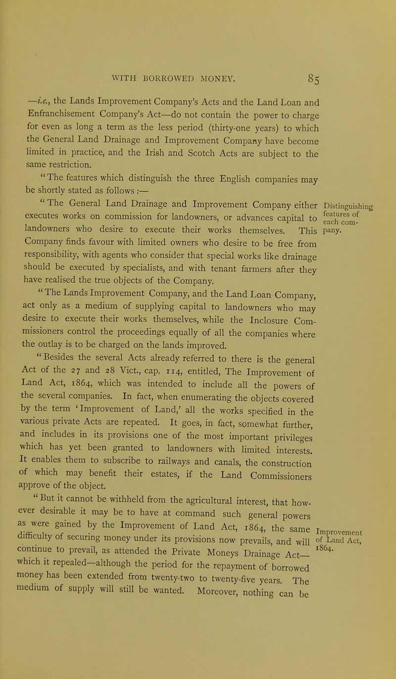 —i.e., the Lands Improvement Company's Acts and the Land Loan and Enfranchisement Company's Act—do not contain the power to charge for even as long a terra as the less period (thirty-one years) to which the General Land Drainage and Improvement Company have become limited in practice, and the Irish and Scotch Acts are subject to the same restriction. The features which distinguish the three English companies may be shortly stated as follows :— The General Land Drainage and Improvement Company either Distinguishing executes works on commission for landowners, or advances capital to eachco^m'^ landowners who desire to execute their works themselves. This pany. Company finds favour with limited owners who desire to be free from responsibility, with agents who consider that special works like drainage should be executed by specialists, and with tenant farmers after they have realised the true objects of the Company. The Lands Improvement Company, and the Land Loan Company, act only as a medium of supplying capital to landowners who may desire to execute their works themselves, while the Inclosure Com- missioners control the proceedings equally of all the companies where the outlay is to be charged on the lands improved. Besides the several Acts already referred to there is the general Act of the 27 and 28 Vict., cap. 114, entitled, The Improvement of Land Act, 1864, which was intended to include all the powers of the several companies. In fact, when enumerating the objects covered by the term 'Improvement of Land,' all the works specified in the various private Acts are repeated. It goes, in fact, somewhat further, and includes in its provisions one of the most important privileges which has yet been granted to landowners with limited interests. It enables them to subscribe to railways and canals, the construction of which may benefit their estates, if the Land Commissioners approve of the object. But it cannot be withheld from the agricultural interest, that how- ever desirable it may be to have at command such general powers as were gained by the Improvement of Land Act, 1864, the same in^provcnent ditoculty of securmg money under its provisions now prevails, and will «f Land Act, continue to prevail, as attended the Private Moneys Drainage Act— which it repealed-although the period for the repayment of borrowed money has been extended from twenty-two to twenty-five years The medium of supply will still be wanted. Moreover, nothing can be