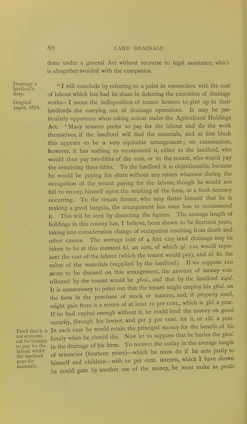 Drainage a landlord's duty. Original paper, 1872. Proof that it is not economi- cal for tenants to pay for the labour whilst the landlord pays for materials. done under a general Act without recourse to legal assistance, which is altogether avoided with the companies.  I will conclude by referring to a point in connection with the cost of labour which has had its share in deferring the execution of drainage works—I mean the indisposition of tenant farmers to give up to their landlords the carrying out of drainage operations. It may be par- ticularly opportune when taking action under the Agricultural Holdings Act. ' Many tenants prefer to pay for the labour and do the work themselves, if the landlord will find the materials, and at first blush this appears to be a very equitable arrangement; on examination, however, it has nothing to recommend it, either to the landlord, who would thus pay two-fifths of the cost, or to the tenant, who would pay the remaining three-fifths. To the landlord it is objectionable, because he would be paying his share without any return whatever during the occupation of the tenant paying for the labour, though he would not fail to recoup himself upon the retaking of the farm, or a fresh tenancy occurring. To the tenant farmer, who may flatter himself that he is making a good bargain, the arrangement has even less to recommend it. This will be seen by dissecting the figures. The average length of holdings in this county has, I believe, been shown to be fourteen years, taking into consideration change of occupation resulting from death and other causes. The average cost of 4 feet clay land drainage may be taken to be at this moment 6/. an acre, of which 3/. 12^. would repre- sent the cost of the labour (which the tenant would pay), and 2/. 8s. the value of the materials (supplied by the landlord). If we suppose 100 acres to be drained on this arrangement, the amount of money con- tributed by the tenant would be 360/., and that by the landlord 240/. It is unnecessary to point out that the tenant might employ his 360/. on the farm in the purchase of stock or manure, and, if properly used, might gain from it a return of at least 10 per cent, which is 36/. a year. If he had capital enough without it, he could lend the money on good security, through his lawyer, and get 5 per cent, for it, or 18/. a year. In each case he would retain the principal money for the benefit of his family when he should die. Now let us suppose that he buries the 360/. in the drainage of his farm. To recover the outlay in the average length of tenancies (fourteen years)-which he must do if he acts justly to himself and children-with 10 per cent, interest, which I have shown he could gain by another use of the money, he must make as profit
