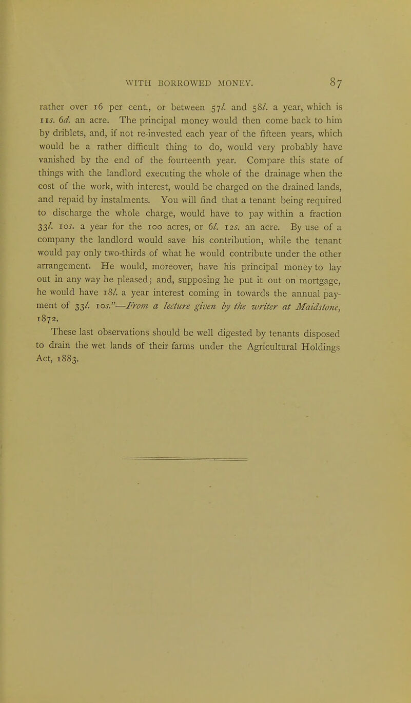 rather over 16 per cent., or between 57/. and 58/. a year, which is I IS. 6d. an acre. The principal money would then come back to him by driblets, and, if not re-invested each year of the fifteen years, which would be a rather difficult thing to do, would very probably have vanished by the end of the fourteenth year. Compare this state of things with the landlord executing the whole of the drainage when the cost of the work, with interest, would be charged on the drained lands, and repaid by instalments. You will find that a tenant being required to discharge the whole charge, would have to pay within a fraction 33/. 10s. a year for the 100 acres, or 6/. 12s. an acre. By use of a company the landlord would save his contribution, while the tenant would pay only two-thirds of what he would contribute under the other arrangement. He would, moreover, have his principal money to lay out in any way he pleased; and, supposing he put it out on mortgage, he would have 18/. a year interest coming in towards the annual pay- ment of 33/. los.—M-om a lecture given by the writer at Maidstone, 1872. These last observations should be well digested by tenants disposed to drain the wet lands of their farms under the Agricultural Holdings Act, 1883.