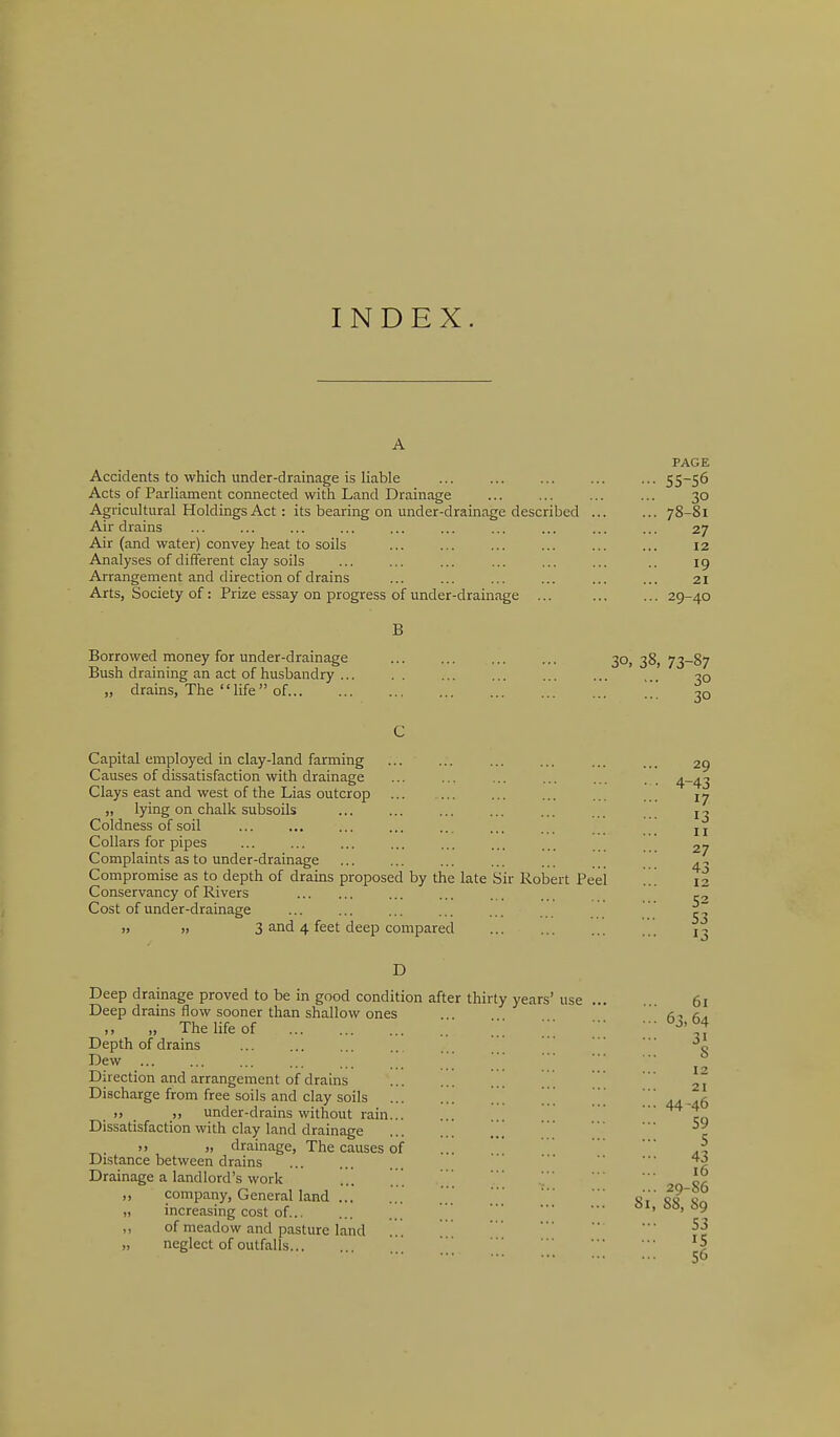 INDEX. A PAGE Accidents to which under-drainage is liable ... ... ... ... ... 55-56 Acts of Parliament connected with Land Drainage ... ... ... ... 30 Agricultural Holdings Act : its bearing on under-drainage described ... ... 78-81 Air drains ... ... ... ... ... ... ... ... ... ... 27 Air (and water) convey heat to soils ... ... ... ... ... ... 12 Analyses of different clay soils ... ... ... ... ... ... .. 19 Arrangement and direction of drains ... ... ... ... ... ... 21 Arts, Society of: Prize essay on progress of under-drainage ... ... ... 29-40 Borrowed money for under-drainage ... ... ... ... 30,38,73-87 Bush draining an act of husbandry ... . . ... ... ... ... ,.. „ drains, The life of 20 Capital employed in clay-land farming Causes of dissatisfaction with drainage Clays east and west of the Lias outcrop „ lying on chalk subsoils Coldness of soil Collars for pipes Complaints as to under-drainage Compromise as to depth of drains proposed by the late Sir Robert Peel Conservancy of Rivers Cost of under-drainage 1) » 3 4 feet deep compared D Deep drainage proved to be in good condition after thirty years' use Deep drains flow sooner than shallow ones ,, „ The life of Depth of drains Dew ... Direction and arrangement of drains Discharge from free soils and clay soils . )> )) under-drains without rain. Dissatisfaction with clay land drainage )> « drainage, The causes of Distance between drains Drainage a landlord's work „ company, General land ... „ increasing cost of... ,, of meadow and pasture land „ neglect of outfalls 81,