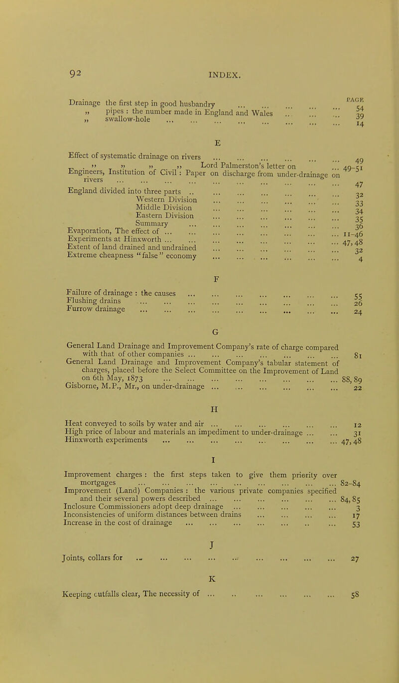 Drainage the first step in good husbandry „ pipes : the number made in England and Wales .*.It „ swallow-hole •• 14 E Effect of systematic drainage on rivers . >> » » »> Lord Palmerston's letter on . 4g-ci Jingineers, Institution of Civil: Paper on discharge from under-drainaee on rivers ......... , , . . 47 England divided into three parts .. -2 Western Division ^, Middle Division .'.'* ' ] ''[ ^4 Eastern Division , ,t Summary  Evaporation, The effect of [[[ ' ' h^^q Experiments at Hinxworth [ [ ' .j ?g Extent of land drained and undrained ] .'' ... ',2 Extreme cheapness  false economy . [ [ ^ F Failure of drainage : the causes Flushing drains Furrow drainage G General Land Drainage and Improvement Company's rate of charge compared with that of other companies ... ... ... ... ... ... ... 81 General Land Drainage and Improvement Company's tabular statement of charges, placed before the Select Committee on the Improvement of Land on 6th May, 1873 88, 89 Gisborne, M.P., Mr., on under-drainage 22 H Heat conveyed to soils by water and air ... ... 12 High price of labour and materials an impediment to under-drainage 31 Hinxworth experiments 47,48 I Improvement charges: the first steps taken to give them priority over mortgages 82-84 Improvement (Land) Companies : the various private companies specified and their several powers described ... ... ... ... ... ... 84,85 Inclosure Commissioners adopt deep drainage ... ... ... ... ... 3 Inconsistencies of uniform distances between drains ... ... ... ... 17 Increase in the cost of drainage ... 53 J Joints, collars for 27 K Keeping outfalls clear, The necessity of 58