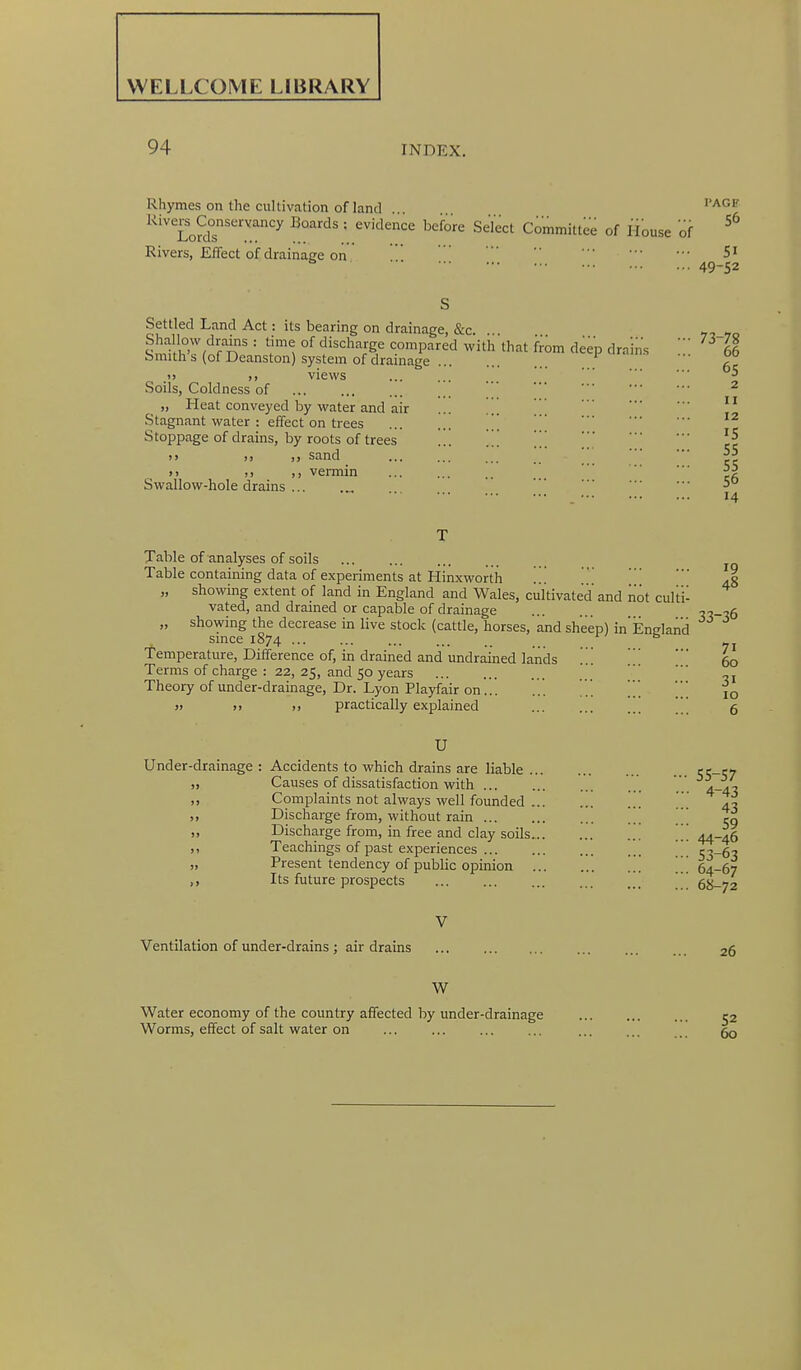 WELLCOME LIBRARY 94 INDEX. Rhymes on the cultivation of land . ^'^^^ ^^'''ToS'''''''^ ' ^^^^^^ Committee of House of Rivers, Effect of drainage on 5i 49-52 Settled Land Act: its bearing on drainage, &c. ... Shallow drains : time of discharge compared with that from deep drains 66 Smith's (of Deanston) system of drainage ==1^ urams ... 00 )> views ... ... ^ Soils, Coldness of „ Heat conveyed by water and air ... . .. . . . Stagnant water : effect on trees Stoppage of drains, by roots of trees ... ... ... .> sand ^5 »> ;j vermin ^5 Swallow-hole drains -> 14 II 12 Table of analyses of soils ... ... Table containing data of experiments at Hinxworth .. . .3 „ showing extent of land in England and Wales, cultivated and not culti- vated, and drained or capable of drainage ... . ^^-•^6 „ showing the decrease in live stock (cattle, horses, and sheep) in Eneland since 1874 ... . 51 Temperature, Difference of, in drained and undrained lands ... 60 Terms of charge : 22, 25, and 50 years -j Theory of under-drainage. Dr. Lyon Playfair on... ... jq >> I) I, practically explained 5 U Under-drainage : Accidents to which drains are liable 'i'i-'iy „ Causes of dissatisfaction with ... 4-45 ,, Complaints not always well founded ... ... 4^ „ Discharge from, without rain eg „ Discharge from, in free and clay soils ... .!! 44-46 X Teachings of past experiences 53-63 » Present tendency of public opinion 64-67 Its future prospects ' 68-72 V Ventilation of under-drains; air drains ... ... ... 26 W Water economy of the country affected by under-drainage 52 Worms, effect of salt water on ... ... ... ... ... ...