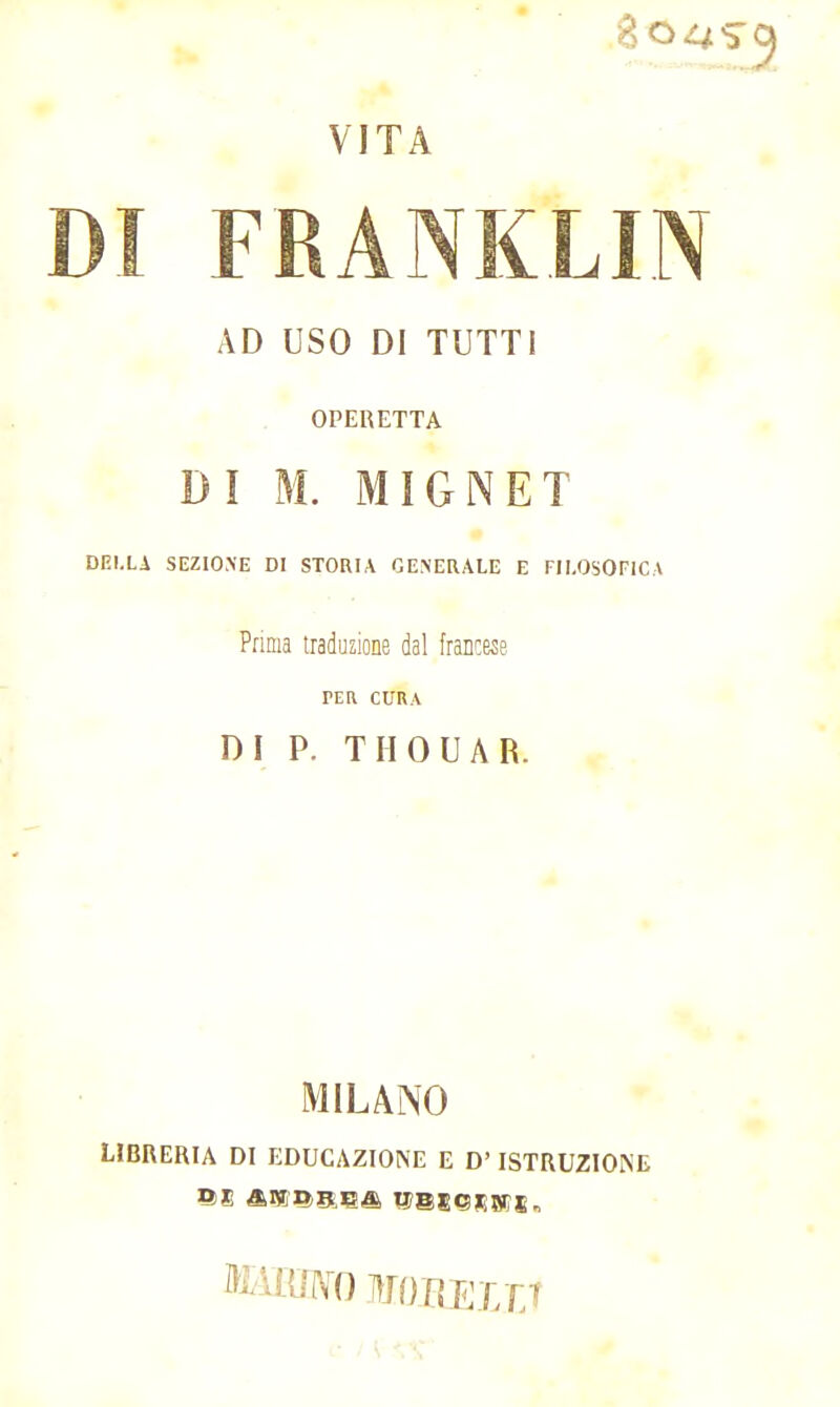 8o^ VITA DI FRANKLIN AD USO DI TUTTI OPERETTA DI M. MIGNET DELLA SEZIONE DI STORIA GENERALE E FILOSOFICA Prima traduzione dal francese PER CURA DI P. TIIOUAR. MILANO LIBRERIA DI EDUCAZIONE E D'ISTRUZIONE