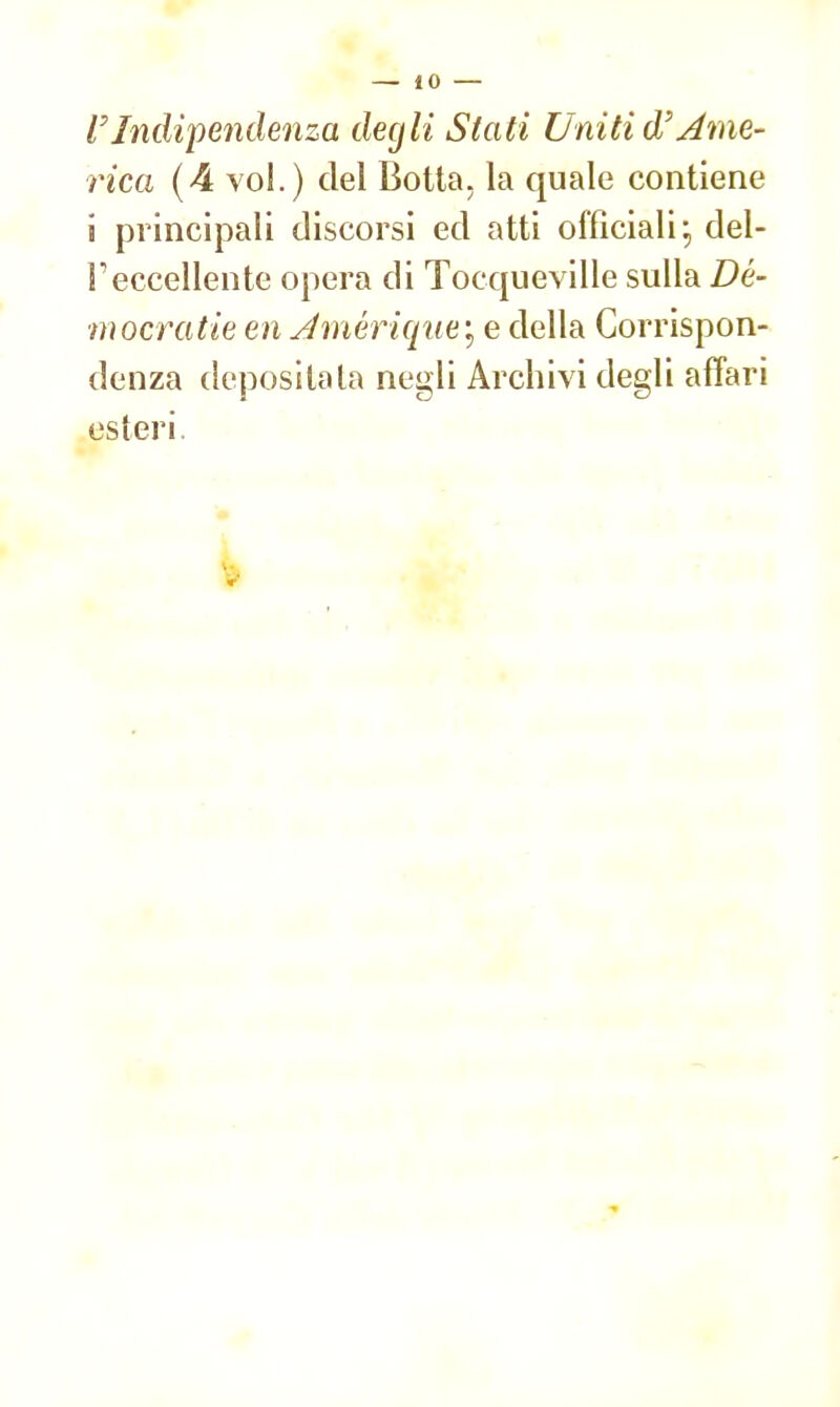 l'Indipendenza degli Stati Uniti d'ame- rica (4 voi.) del Botta, la quale contiene i principali discorsi ed atti officiali:, del- l'eccellente opera di Tocqueville sulla Dé- mocratie en Jmérique; e della Corrispon- denza depositata negli Archivi degli affari esteri