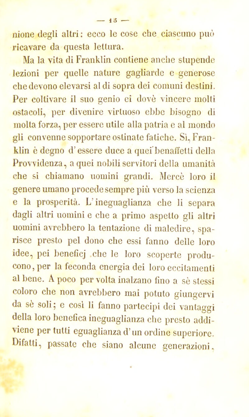 — 13 — nione degli altri : ecco le cose che ciascuno può ricavare da questa lettura. Ma la vita di Franklin contiene anche stupende lezioni per quelle nature gagliarde e generose che devono elevarsi al di sopra dei comuni destini. Per coltivare il suo genio ei dovè vincere molli ostacoli, per divenire virtuoso ebbe bisogno di molta forza, per essere utile alla patria e al mondo gli convenne sopportare ostinate fatiche. Sì, Fran- klin è degno d'essere duce a quei'benaffetti della Provvidenza, a quei nobili servitori della umanità che si chiamano uomini grandi. Mercè loro il genere umano procede sempre più verso la scienza e la prosperità. L'ineguaglianza che li separa dagli altri uomini e che a primo aspetto gli altri uomini avrebbero la tentazione di maledire, spa- risce presto pel dono che essi fanno delle loro idee, pei beneficj che le loro scoperte produ- cono, per la feconda energia dei loro eccitamenti al bene. A poco per volta inalzano fino a sè slessi coloro che non avrebbero mai potuto giungervi da sè soli; e cosi li fanno partecipi dei vantassi della loro benefica ineguaglianza che presto addi- viene per tutti eguaglianza d'un ordine superiore. Difatti, passate che siano alcune generazioni.