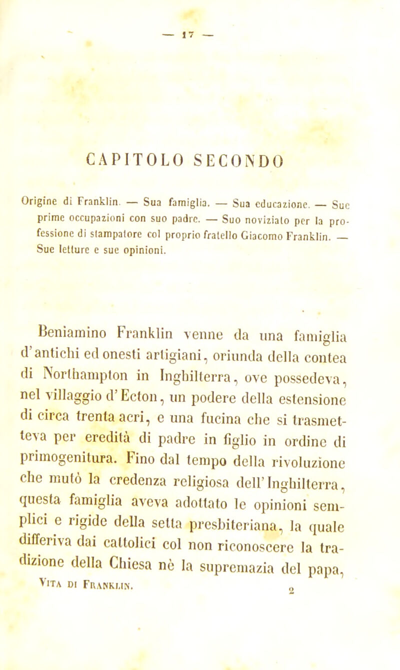 CAPITOLO SECONDO Origine di Franklin. — Sua famiglia. — Sua educazione. — Sue prime occupazioni con suo padre. — Suo noviziato per la pro- fessione di stampatore col proprio fratello Giacomo Franklin. — Sue letture e sue opinioni. Beniamino Franklin venne da una famiglia d'antichi ed onesti artigiani, oriunda della contea di Northampton in Inghilterra, ove possedeva, nel villaggio d'Ecton, un podere della estensione di circa trenta acri, e una fucina che si trasmet- teva per eredità di padre in figlio in ordine di primogenitura. Fino dal tempo della rivoluzione che mutò la credenza religiosa dell'Inghilterra, questa famiglia aveva adottato le opinioni sem- plici e rigide della setta presbiteriana, la quale differiva dai cattolici col non riconoscere la tra- dizione della Chiesa nò la supremazia del papa, Vita di Franklin. 0