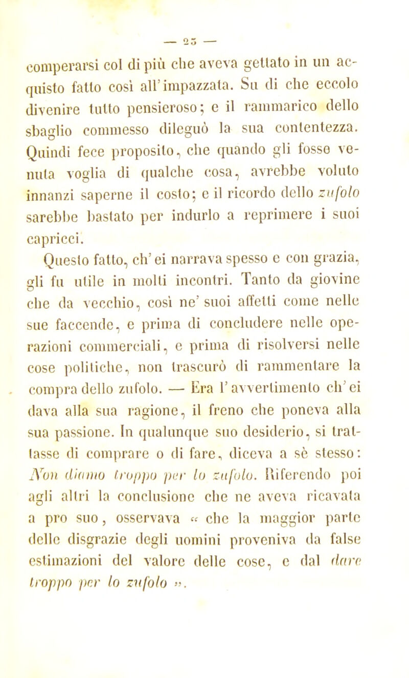 comperarsi col di più die aveva gettato in un ac- quisto fatto così all'impazzata. Su di che eccolo divenire tutto pensieroso; e il rammarico dello sbaglio commesso dileguò la sua conlentezza. Quindi fece proposilo, che quando gli fosse ve- nula voglia di qualche cosa, avrebbe voluto innanzi saperne il costo; e il ricordo dello zufolo sarebbe bastato per indurlo a reprimere i suoi capricci. Questo fatto, eh' ei narrava spesso e con grazia, gli fu utile in molti incontri. Tanto da giovine che da vecchio, così ne'suoi affetti come nelle sue faccende, e prima di concludere nelle ope- razioni commerciali, e prima di risolversi nelle cose politiche, non trascurò di rammentare la compra dello zufolo. — Era l'avvertimento ch'ei dava alla sua ragione, il freno che poneva alla sua passione. In qualunque suo desiderio, si bal- lasse di comprare o di fare, diceva a sè slesso: JYou diamo troppo per lo zufolo. Riferendo poi agli altri la conclusione che ne aveva ricavata a prò suo, osservava « che la maggior parie delle disgrazie degli uomini proveniva da false estimazioni del valore delle cose, c dal dare, troppo per lo zufolo ».