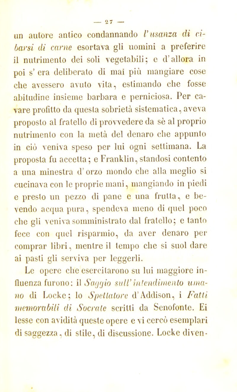 un autore antico condannando l'usanza di ci- barsi di carne esortava gli uomini a preferire il nutrimento dei soli vegetabili; e d'allora in poi s' era deliberalo di mai più mangiare cose che avessero avuto vita, eslimando che fosse abitudine insieme barbara e perniciosa. Per ca- vare profitto da questa sobrietà sistematica, aveva proposto al fratello di provvedere da sè al proprio nutrimento con la metà del denaro che appunto in ciò veniva speso per lui ogni settimana. La proposta fu accetta; e Franklin,standosi contento a una minestra d'orzo mondo che alla meglio si cucinava con le proprie mani, mangiando in piedi e preslo un pezzo di pane e una frulla, e be- vendo acqua pura, spendeva meno di quel poco che gli veniva somministralo dal fratello; e tanto fece con quel risparmio, da aver denaro per comprar libri, mentre il tempo che si suol dare ai pasti gli serviva per leggerli. Le opere che esercitarono su lui maggiore in- fluenza furono: il Saggio sull'intendimento uma- no di Locke; lo Spettatore d'Addison, i Fatti memorabili di Sacrale scritti da Senofonte. Ei lesse con avidità queste opere e vi cercò esemplari di saggezza, di stile, di discussione. Locke diven-