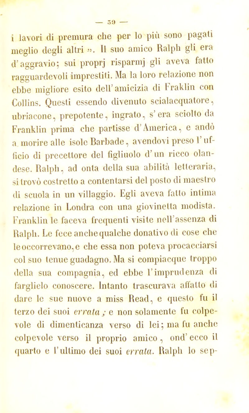 — 09 — i lavori di premura che per lo più sono pagati meglio degli altri ». Il suo amico Ralph gli era d'aggravio; sui proprj risparmj gli aveva fatto ragguardevoli imprestiti. Ma la loro relazione non ehbe migliore esito dell'amicizia di Fraklin con Collins. Questi essendo divenuto scialacquatore, ubriacone, prepotente, ingrato, s'era sciolto da Franklin prima che partisse d'America, e andò a morire alle isole Barbade, avendovi preso l'uf- ficio di precettore del figliuolo d'un ricco olan- dese. Ralph, ad onta della sua abilità letteraria, si trovò costretto a contentarsi del posto di maestro di scuola in un villaggio. Egli aveva fallo inlima relazione in Londra con una giovinetta modista. Franklin le faceva frequenti visite nell'assenza di Ralph. Le fece anche qualche donativo di cose che le occorrevano, e che essa non poteva procacciarsi col suo tenue guadagno. Ma si compiacque troppo della sua compagnia, ed ebbe l'imprudenza di farglielo conoscere. Intanto trascurava all'alio di dare le sue nuove a miss Read, e questo fu il terzo dei suoi errala ; e non solamente fu colpe- vole di dimenticanza verso di lei; ma fu anche colpevole verso il proprio amico , ond' ecco il quarto e l'ultimo dei suoi errata. Ralph lo sep-