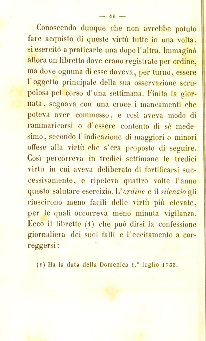 Conoscendo dunque che non avrebbe potuto fare acquisto di queste virtù tutte in una volta, si esercitò a praticarle una dopo l'altra. Immaginò allora un libretto dove erano registrate per ordine, ma dove ognuna di esse doveva, per turno, essere l'oggetto principale della sua osservazione scru- polosa pel corso d'una settimana. Finita la gior- nata, segnava con una croce i mancamenti che poteva aver commesso, e così aveva modo di rammaricarsi o d'essere conlento di sè mede- simo, secondo l'indicazione di maggiori o minori offese alla virtù che s'era proposto di seguire. Cosi percorreva in tredici settimane le tredici virtù in cui aveva deliberato di fortificarsi suc- cessivamente, e ripeteva quattro volte Fanno questo salutare esercizio. L'ordine e il silenzio gli riuscirono meno facili delle virtù più elevate, per le quali occorreva meno minuta vigilanza. Ecco il libretto (1) che può dirsi la confessione giornaliera dei suoi falli e l'eccitamento a cor- reggersi : (i) Ha la data della Domenica i.° luglio 1733.