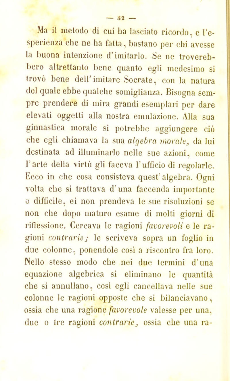 Ma il metodo di cui ha lasciato ricordo, e l'e- sperienza che ne ha fatta, bastano per chi avesse la buona intenzione d'imitarlo. Se ne trovereb- bero altrettanto bene quanto egli medesimo si trovò bene dell'imitare Socrate, con la natura del quale ebbe qualche somiglianza. Bisogna sem- pre prendere di mira grandi esemplari per dare elevati oggetti alla nostra emulazione. Alla sua ginnastica morale si potrebbe aggiungere ciò che egli chiamava la sua algebra morale s da lui destinala ad illuminarlo nelle sue azioni, come l'arte della virtù gli faceva l'ufficio di regolarle. Ecco in che cosa consisteva quest'algebra. Ogni volta che si trattava d'una faccenda importante o difficile, ei non prendeva le sue risoluzioni se non che dopo maturo esame di molli giorni di riflessione. Cercava le ragioni favorevoli e le ra- gioni contrariej le scriveva sopra un foglio in due colonne, ponendole così a riscontro fra loro. Nello stesso modo che nei due termini d'una equazione algebrica si eliminano le quantità che si annullano, cosi egli cancellava nelle sue colonne le ragioni opposte che si bilanciavano, ossia che una ragione favorevole valesse per una. due o tre ragioni contraries ossia che una ra-