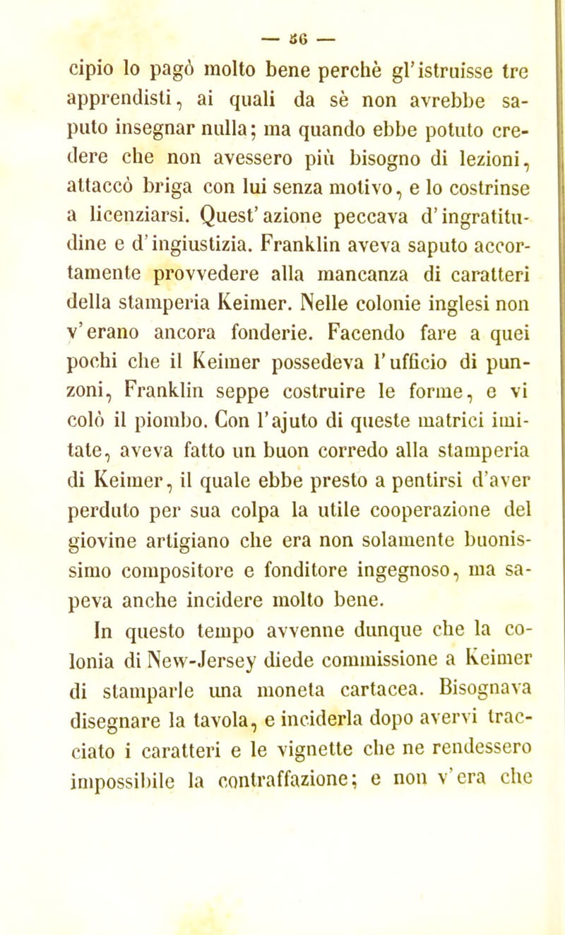 — 36 — cipio lo pagò molto bene perchè gì'istruisse tre apprendisti, ai quali da sè non avrebbe sa- puto insegnar nulla ; ma quando ebbe potuto cre- dere che non avessero più bisogno di lezioni, attaccò briga con lui senza motivo, e lo costrinse a licenziarsi. Quest'azione peccava d'ingratitu- dine e d'ingiustizia. Franklin aveva saputo accor- tamente provvedere alla mancanza di caratteri della stamperia Keimer. Nelle colonie inglesi non v'erano ancora fonderie. Facendo fare a quei pochi che il Keimer possedeva l'ufficio di pun- zoni, Franklin seppe costruire le forme, e vi colò il piombo. Con l'ajuto di queste matrici imi- tate, aveva fatto un buon corredo alla stamperia di Keimer, il quale ebbe presto a pentirsi d'aver perduto per sua colpa la utile cooperazione del giovine artigiano che era non solamente buonis- simo compositore e fonditore ingegnoso, ma sa- peva anche incidere molto bene. In questo tempo avvenne dunque che la co- lonia di New-Jersey diede commissione a Keimer di stamparle una moneta cartacea. Bisognava disegnare la tavola, e inciderla dopo avervi trac- ciato i caratteri e le vignette che ne rendessero