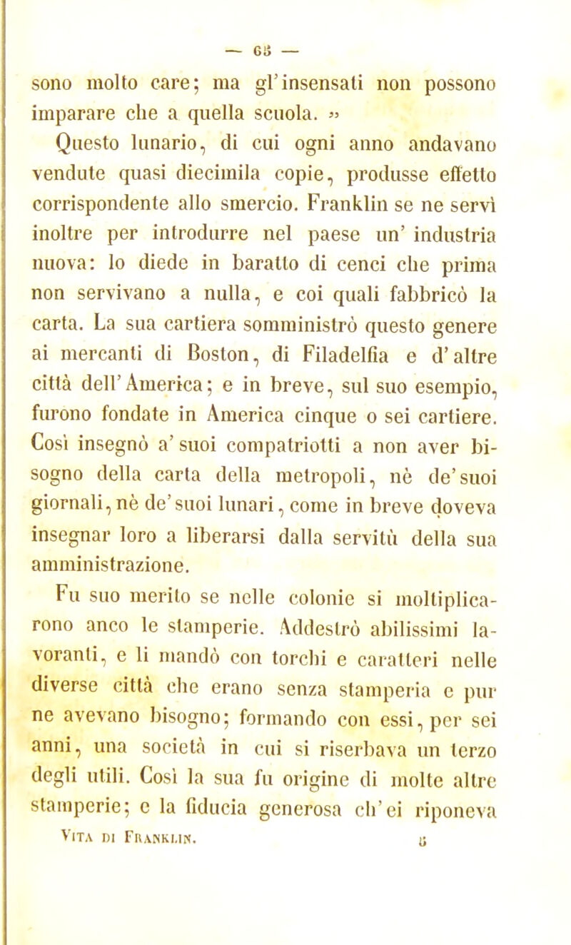 — ea- sono molto care; ma gl'insensati non possono imparare che a quella scuola. » Questo lunario, di cui ogni anno andavano vendute quasi diecimila copie, produsse effetto corrispondente allo smercio. Franklin se ne servì inoltre per introdurre nel paese un' industria nuova: lo diede in baratto di cenci che prima non servivano a nulla, e coi quali fabbricò la carta. La sua cartiera somministrò questo genere ai mercanti di Boston, di Filadelfia e d'altre città dell'America; e in breve, sul suo esempio, furono fondate in America cinque o sei cartiere. Così insegnò a' suoi compatriotti a non aver bi- sogno della carta della metropoli, nè de'suoi giornali,nè de'suoi lunari, come in breve doveva insegnar loro a liberarsi dalla servitù della sua amministrazione. Fu suo merito se nelle colonie si moltiplica- rono anco le stamperie. Addestrò abilissimi la- voranti, e li mandò con torchi e caratteri nelle diverse città che erano senza stamperia e pin- ne avevano bisogno; formando con essi, per sei anni, una società in cui si riserbava un terzo degli utili. Così la sua fu origine di molte altre stamperie; e la fiducia generosa eh'ei riponeva Vita di Fiiankmh. U