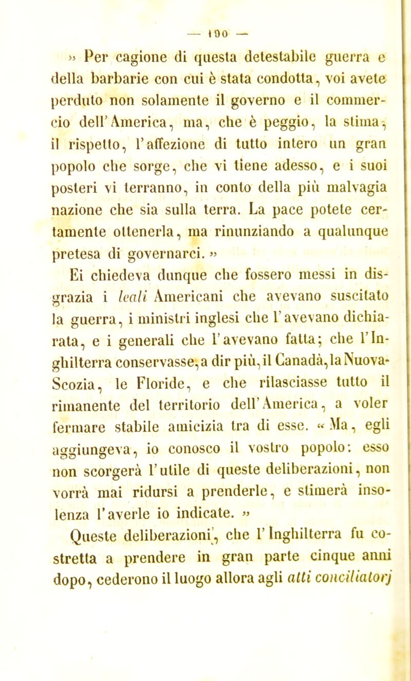 — 100 — » Per cagione di questa detestabile guerra e della barbarie con cui è stata condotta, voi avete perduto non solamente il governo e il commer- cio dell'America, ma, che è peggio, la stima, il rispetto, l'affezione di tutto intero un grau popolo che sorge, che vi tiene adesso, e i suoi posteri vi terranno, in conto della più malvagia nazione che sia sulla terra. La pace potete cer- tamente ottenerla, ma rinunziando a qualunque pretesa di governarci. » Ei chiedeva dunque che fossero messi in dis- grazia i leali Americani che avevano suscitato la guerra, i ministri inglesi che l'avevano dichia- rata, e i generali che l'avevano falla; che l'In- ghilterra conservasse, a dir più, il Canada, la Nuova- Scozia, le Floride, e che rilasciasse tutto il rimanente del territorio dell'America, a voler fermare stabile amicizia tra di esse. « Ma, egli aggiungeva, io conosco il vostro popolo: esso non scorgerà l'utile di queste deliberazioni, non vorrà mai ridursi a prenderle, e stimerà inso- lenza l'averle io indicate. » Queste deliberazioni, che l'Inghilterra fu co- stretta a prendere in gran parte cinque anni dopo, cederono il luogo allora agli alti coiicilialorj