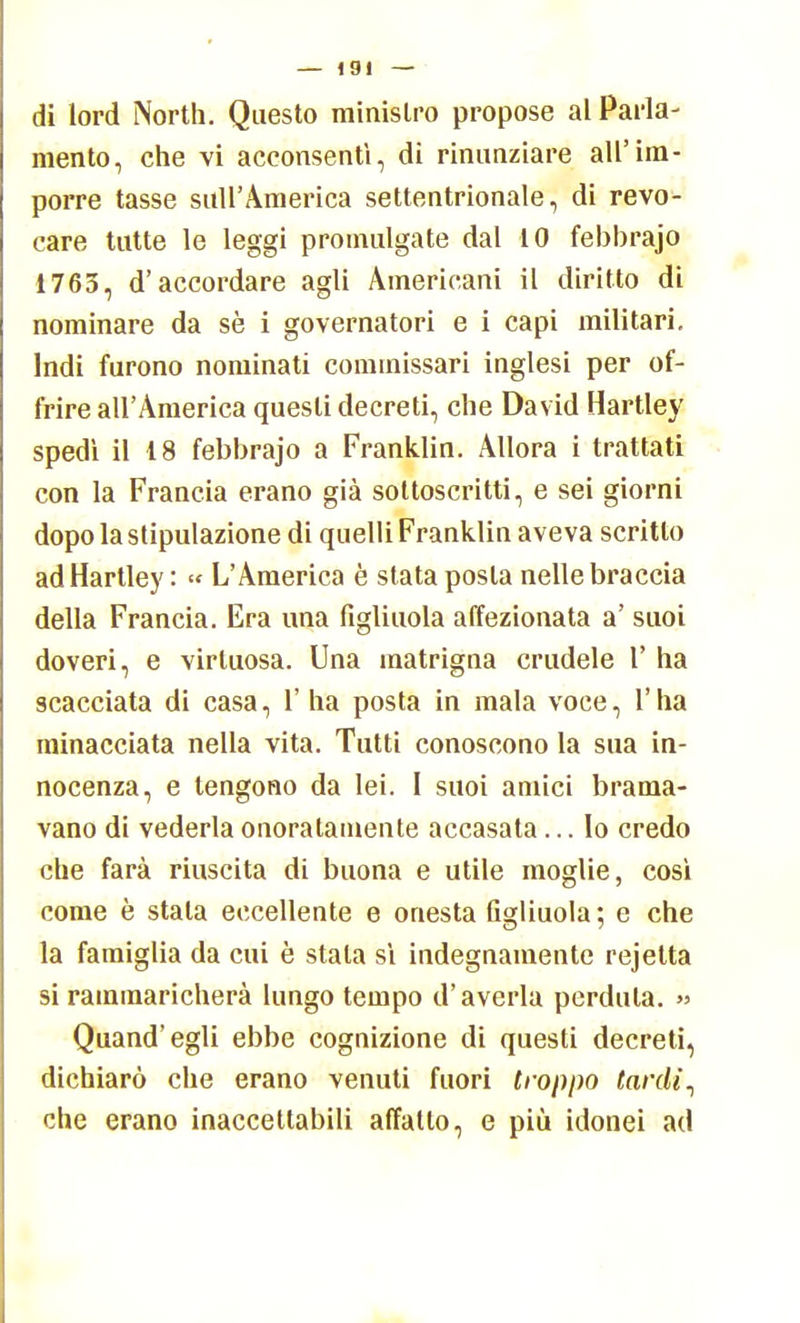 di lord North. Questo ministro propose al Parla- mento, che vi acconsentì, di rinunziare all'im- porre tasse sull'America settentrionale, di revo- care tutte le leggi promulgate dal 10 febbrajo 1763, d'accordare agli Americani il diritto di nominare da sè i governatori e i capi militari. Indi furono nominati commissari inglesi per of- frire all'America questi decreti, che David Hartley spedì il 18 febbrajo a Franklin. Allora i trattati con la Francia erano già sottoscritti, e sei giorni dopo la stipulazione di quelli Franklin aveva scritto ad Hartley : « L'America è stata posta nelle braccia della Francia. Era una figliuola affezionata a' suoi doveri, e virtuosa. Una matrigna crudele 1' ha scacciata di casa, 1' ha posta in mala voce, Y ha minacciata nella vita. Tutti conoscono la sua in- nocenza, e tengono da lei. I suoi amici brama- vano di vederla onoratamente accasata... lo credo che farà riuscita di buona e utile moglie, così come è stala eccellente e onesta figliuola ; e che la famiglia da cui è stala sì indegnamente rejetta si rammaricherà lungo tempo d'averla perduta. » Quand'egli ebbe cognizione di questi decreti, dichiarò che erano venuti fuori troppo tardi^ che erano inaccettabili affatto, e più idonei ad