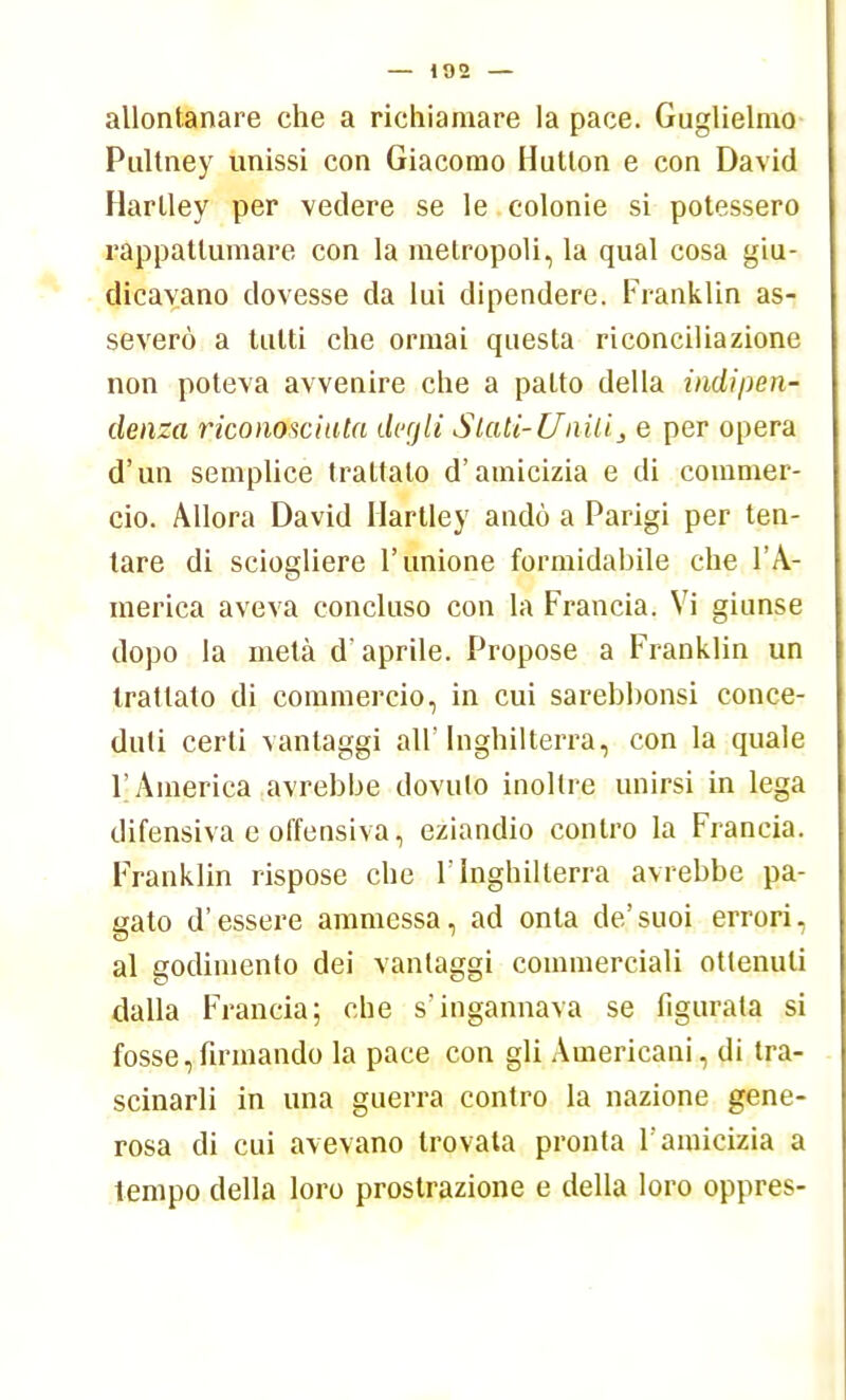 allontanare che a richiamare la pace. Guglielmo Pultney unissi con Giacomo Hutton e con David Harlley per vedere se le colonie si potessero rappattumare con la metropoli, la qual cosa giu- dicavano dovesse da lui dipendere. Franklin as- severò a tutti che ormai questa riconciliazione non poteva avvenire che a patto della indipen- denza riconosciuta degli Sfati-Unitis e per opera d'un semplice trattato d'amicizia e di commer- cio. Allora David Hartley andò a Parigi per ten- tare di sciogliere l'unione formidabile che l'A- merica aveva concluso con la Francia. Vi giunse dopo la metà d'aprile. Propose a Franklin un trattato di commercio, in cui sarebhonsi conce- duti certi vantaggi air Inghilterra, con la quale l'America avrebbe dovuto inoltre unirsi in lega difensiva e offensiva, eziandio contro la Francia. Franklin rispose che l'Inghilterra avrebbe pa- gato d'essere ammessa, ad onta de'suoi errori, al godimento dei vantaggi commerciali ottenuti dalla Francia; che s'ingannava se figurata si fosse,firmando la pace con gli Americani, di tra- scinarli in una guerra contro la nazione gene- rosa di cui avevano trovala pronta l'amicizia a tempo della loro prostrazione e della loro oppres-