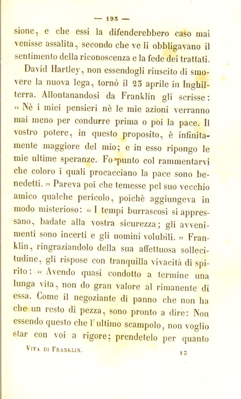 — 195 — sione, e che essi la difenderebbero caso mai venisse assalila, secondo che ve li obbligavano il sentimento della riconoscenza e la fede dei trattati. David Hartley, non essendogli riuscito di smo- vere la nuova lega, tornò il 23 aprile in Inghil- terra. Allontanandosi da Franklin gli scrisse: « Nè i miei pensieri nè le mie azioni verranno mai meno per condurre prima o poi la pace. Il vostro potere, in questo proposito, è infinita- mente maggiore del mio; e in esso ripongo le mie ultime speranze. Fo «punto col rammentarvi che coloro i quali procacciano la pace sono be- nedetti. » Pareva poi che temesse pel suo vecchio amico qualche pericolo, poiché aggiungeva in modo misterioso: « I tempi burrascosi si appres- sano, badate alla vostra sicurezza; gli avveni- menti sono incerti e gli uomini volubili. » Fran- klin, ringraziandolo della sua affettuosa solleci- tudine, gli rispose con tranquilla vivacità di spi- rito : « Avendo quasi condotto a termine una lunga vita, non do gran valore al rimanente di essa. Come il negoziante di panno che non ha che un resto di pezza, sono pronto a dire: Non essendo questo che l'ultimo scampolo, non voglio star con voi a rigore; prendetelo per quanto Vita di Franklin. )3