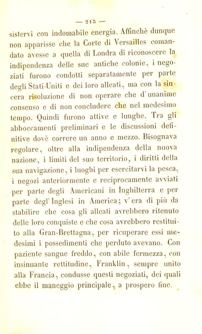sistervi con indomabile energia. Affinchè dunque non apparisse che la Corte di Versailles coman- dato avesse a quella di Londra di riconoscere la indipendenza delle sue antiche colonie, i nego- ziati furono condotti separatamente per parte degli Slati-Uniti e dei loro alleati, ma con la sin- cera risoluzione di non operare che d'unanime consenso e di non concludere che nel medesimo tempo. Quindi furono attive e lunghe. Tra gli abboccamenti preliminari e le discussioni defi- nitive dovè correre un anno e mezzo. Bisognava regolare, oltre alla indipendenza della nuova nazione, i limiti del suo territorio, i diritti della sua navigazione, i luoghi per esercitarvi la pesca, i negozi anteriormente e reciprocamente avviati per parte degli Americani in Inghilterra e per parte degl' Inglesi in America ; v' era di più da stabilire che cosa gli alleati avrebbero ritenuto delle loro conquiste e che cosa avrebbero restitui- to alla Gran-Brettagna, per ricuperare essi me- desimi i possedimenti che perduto avevano. Con paziente sangue freddo, con abile fermezza, con insinuante rettitudine, Franklin, sempre unito alla Francia, condusse questi negoziati, dei quali ebbe il maneggio principale, a prospero (ine.