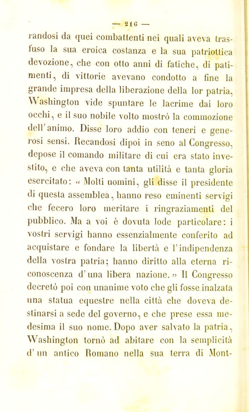 randosi da quei combattenti nei quali aveva tras- fuso la sua eroica costanza e la sua patriottica devozione, che con otto anni di fatiche, di pati- menti, di vittorie avevano condotto a fine la grande impresa della liberazione della lor patria, Washington vide spuntare le lacrime dai loro occhi, e il suo nobile volto mostrò la commozione dell'animo. Disse loro addio con teneri e gene- rosi sensi. Recandosi dipoi in seno al Congresso, depose il comando militare di cui era slato inve- stito, e che aveva con tanta utilità e tanta gloria esercitato: « Molli uomini, gli disse il presidente di questa assemblea, hanno reso eminenti servigi che fecero loro meritare i ringraziamenti del pubblico. Ma a voi è dovuta lode particolare: i vostri servigi hanno essenzialmente conferito ad acquistare e fondare la libertà e l'indipendenza della vostra patria; hanno diritto alla eterna ri- conoscenza d'una libera nazione. » Il Congresso decretò poi con unanime voto che gli fosse inalzata una statua equestre nella città che doveva de- stinarsi a sede del governo, e che prese essa me- desima il suo nome. Dopo aver salvato la patria, Washington tornò ad abitare con la semplicità d'un antico Romano nella sua terra di Mont-