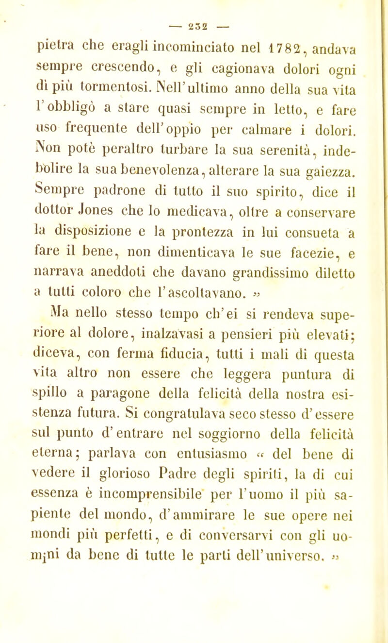 pietra che eragli incominciato nel 1782, andava sempre crescendo, e gli cagionava dolori ogni dì più tormentosi. Neil' ultimo anno della sua vita l'obbligò a stare quasi sempre in letto, e fare uso frequente dell'oppio per calmare i dolori. Non potè peraltro turbare la sua serenità, inde- bolire la sua benevolenza, alterare la sua gaiezza. Sempre padrone di lutto il suo spirito, dice il dottor Jones che lo medicava, oltre a conservare la disposizione e la prontezza in lui consueta a fare il bene, non dimenticava le sue facezie, e narrava aneddoti che davano grandissimo diletto a lutti coloro che l'ascoltavano. » Ma nello stesso tempo ch'ei si rendeva supe- riore al dolore, inalzavasi a pensieri più elevati; diceva, con ferma fiducia, tutti i mali di questa vita altro non essere che leggera puntura di spillo a paragone della felicità della nostra esi- stenza futura. Si congratulava seco slesso d'essere sul punto d'entrare nel soggiorno della felicità eterna; parlava con entusiasmo « del bene di vedere il glorioso Padre degli spirili, la di cui essenza è incomprensibile per l'uomo il più sa- piente del mondo, d'ammirare le sue opere nei mondi più perfetti, e di conversarvi con gli uo- mini da bene di tulle le parti dell'universo. »