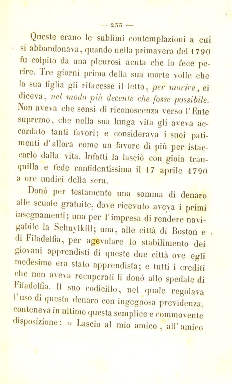 Queste erano le sublimi contemplazioni a cui • si abbandonava, quando nella primavera del 1790 fu colpito da una pleurosi acuta che lo fece pe- rire. Tre giorni prima della sua morte volle che la sua figlia gli rifacesse il Ietto, per morire, ei diceva, nel modo più decente che fosse possibile. Non aveva che sensi di riconoscenza verso l'Ente supremo, che nella sua lunga vita gli aveva ac- cordato tanti favori; e considerava i suoi pati- menti d'allora come un favore di più per istac- carlo dalla vita. Infatti la lasciò con gioia tran- quilla e fede confidentissiraa il 17 aprile 1790 a ore undici della sera. Donò per testamento una somma di denaro alle scuole gratuite, dove ricevuto aveva i primi insegnamenti; una per l'impresa di rendere navi- gabile la Schuylkill; una, alle città di Boston e , di Filadelfia, per agevolare lo stabilimento dei giovani apprendisti di queste due città ove egli medesimo era stalo apprendista; e tutti i credili che non aveva recuperati li donò allo spedale di Filadelfia. Il suo codicillo, nel quale regolava 1 uso di questo denaro con ingegnosa previdenza, conteneva in ultimo questa semplice e commovente disposizione: « Lascio al uno amico , all' amico