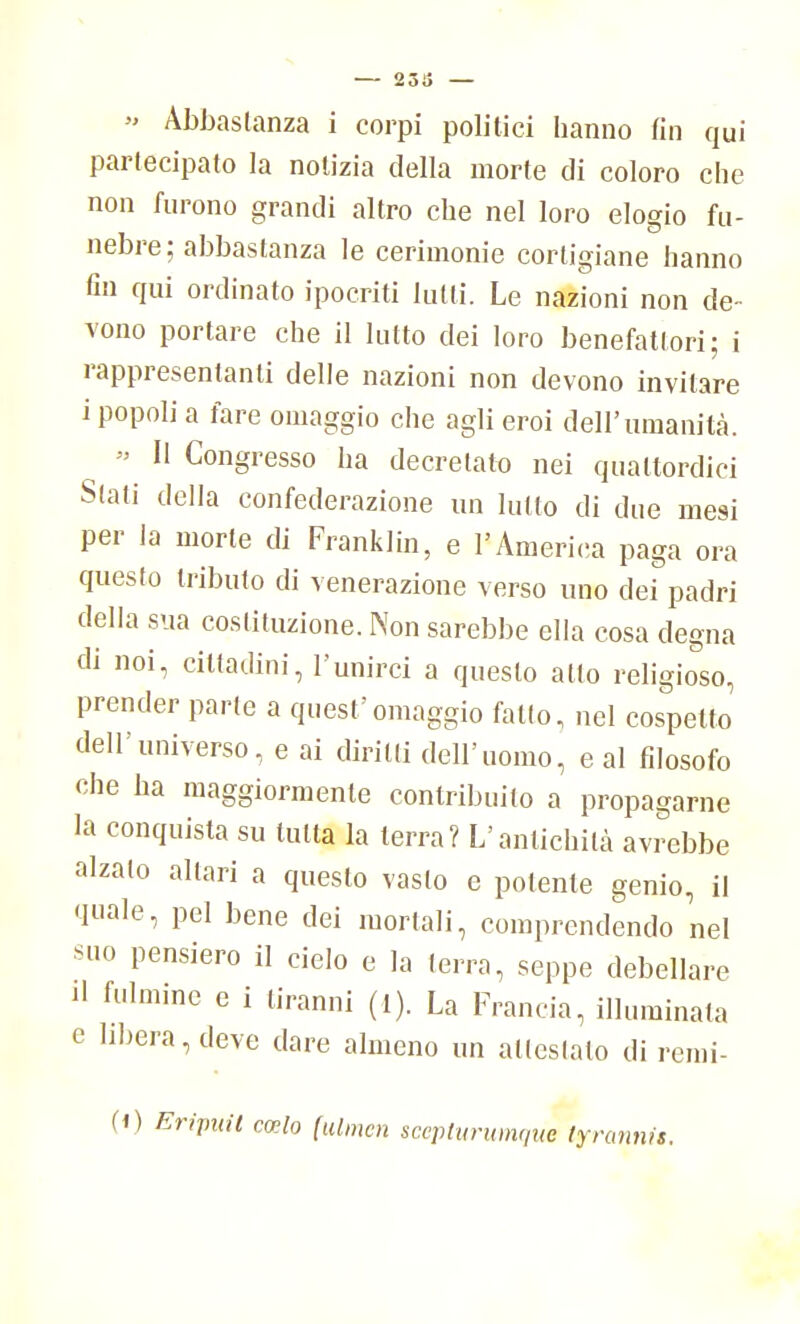 » Abbastanza i corpi politici hanno fin qui partecipato la notizia della morte di coloro che non furono grandi altro che nel loro elogio fu- nebre; abbastanza le cerimonie cortigiane hanno fin qui ordinato ipocriti lutti. Le nazioni non de- vono portare che il lutto dei loro benefattori; i rappresentanti delle nazioni non devono invitare i popoli a fare omaggio che agli eroi dell'umanità. » Il Congresso ha decretato nei quattordici Slati della confederazione un lutto di due mesi per la morte di Franklin, e l'America paga ora questo tributo di venerazione verso uno dei padri della sua costituzione. Non sarebbe ella cosa degna di noi, cittadini, l'unirci a questo atto religioso, prender parte a quest'omaggio fallo, nel cospetto dell'universo, e ai diritti dell'uomo, e al filosofo che ha maggiormente contribuito a propagarne la conquista su tutta la terra? L'antichità avrebbe alzalo altari a questo vasto e polente genio, il quale, pel bene dei mortali, comprendendo nel suo pensiero il cielo e la terra, seppe debellare il fulmine e i tiranni (I). La Francia, illuminata e libera, deve dare almeno un attestato di remi- (0 Eripuil cwlo (ulmcn scepturumque tyn
