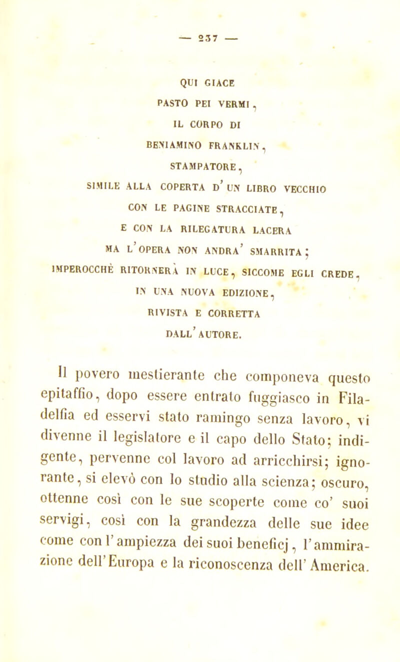 — 237 — QUI GIACE PASTO PEI VERMI , IL CORPO DI BENIAMINO FRANKLIN, STAMPATORE , SIMILE ALLA COPERTA d' UN LIBRO VECCHIO CON LE PAGINE STRACCIATE, E CON LA RILEGATURA LACERA MA L'OPERA NON ANDRA' SMARRITA IMPEROCCHÉ RITORNERÀ IN LUCE, SICCOME EGLI CREDE, in una nuova edizione, rivista e corretta dall'autore. il povero mestierante che componeva questo epitaffio, dopo essere entrato fuggiasco in Fila- delfia ed esservi stato ramingo senza lavoro, vi divenne il legislatore e il capo dello Stato; indi- gente, pervenne col lavoro ad arricchirsi; igno- rante, si elevò con lo studio alla scienza; oscuro, ottenne così con le sue scoperte come co' suoi servigi, cosi con la grandezza delle sue idee come con l'ampiezza dei suoi beneficj, l'ammira- zione dell'Europa e la riconoscenza dell' America.