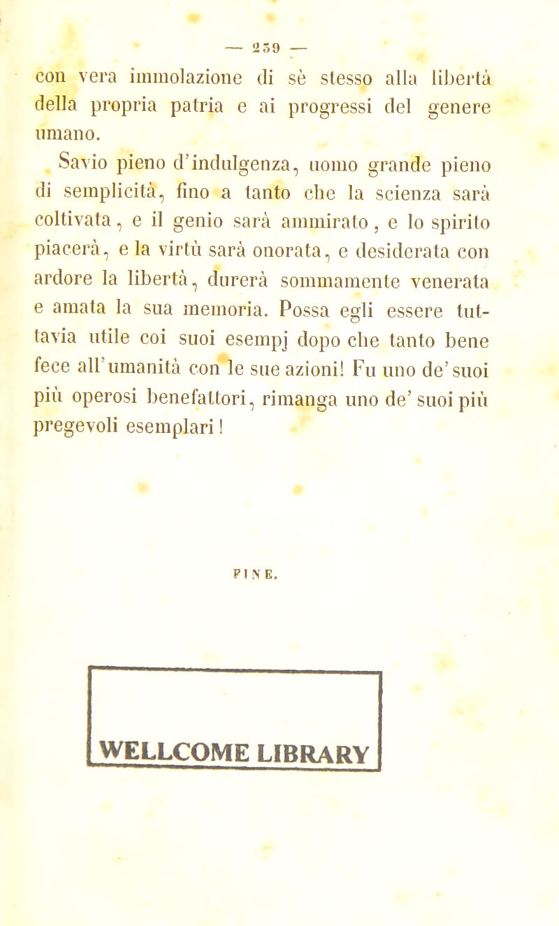 con vera immolazione di sè slesso alla libertà della propria patria e ai progressi del genere umano. Sa vio pieno d'indulgenza, uomo grande pieno di semplicità, fino a tanto che la scienza sarà coltivata, e il genio sarà ammirato, e lo spirito piacerà, e la virtù sarà onorata, e desiderata con ardore la libertà, durerà sommamente venerata e amata la sua memoria. Possa egli essere tut- tavia utile coi suoi esempj dopo che tanto bene fece all'umanità con le sue azioni! Fu uno de'suoi più operosi benefattori, rimanga uno de'suoi più pregevoli esemplari ! PINE. WELLCOME LIBRARY