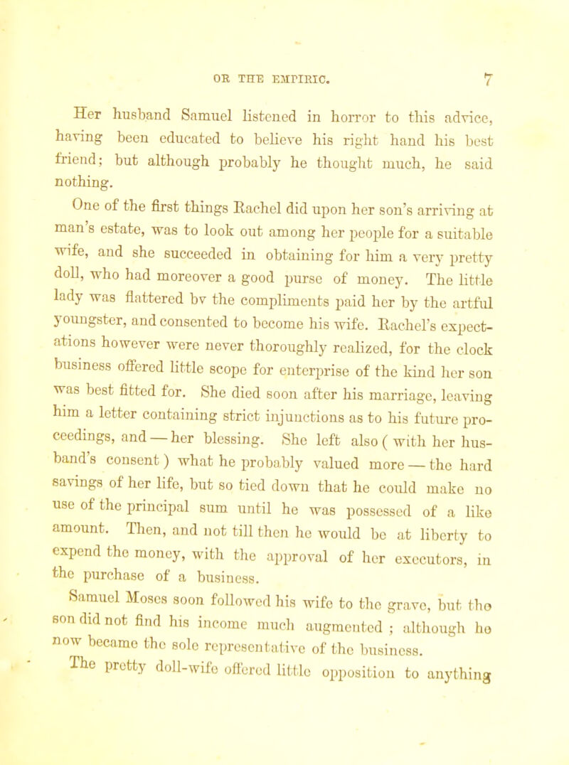 Her husband Samuel listened in horror to this advice, having been educated to believe his right hand his best friend; but although probably he thought much, he said nothing. One of the first things Eachel did upon her son's arriving at man's estate, was to look out among her people for a suitable wife, and she succeeded in obtaining for him a very pretty doll, who had moreover a good purse of money. The little lady was flattered bv the compliments paid her by the artful youngster, and consented to become his wife. Eachel's expect- ations however were never thoroughly realized, for the clock business offered little scope for enterprise of the kind her son was best fitted for. She died soon after his marriage, leaving him a letter containing strict injunctions as to his future pro- ceedings, and —her blessing. She left also ( with her hus- band's consent ) what he probably valued more — the hard savings of her life, but so tied down that he coiUd make no use of the principal sum until he was possessed of a like amoimt. Then, and not till then he would be at liberty to expend the money, with the approval of her executors, in the purchase of a business. Samuel Moses soon followed his wife to the grave, but tlio son did not find his income much augmented ; although he now became the sole representative of the business. The pretty doll-wife oftered little opposition to anything