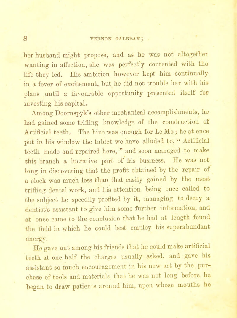 her huabaud might propose, aud as he was not altogether wanting in affection, she was perfectly contented with the life they led. His ambition however kept him continually in a fever of excitement, but he did not trouble her with his plans until a favourable opportunity presented itself for investing his capital. Among Doomspyk's other mechanical accomplishments, he had gained some trifling knowledge of the construction of Artificial teeth. The hint was enough for Le Mo; he at once put in his window the tablet we have alluded to,  Artificial teeth made and repaired here,  and soon managed to make this branch a lucrative part of his business. He was not long in discovering that the profit obtained by the repair of a clock was much less than that easily gained by the most trifling dental work, and his attention being once called to the subject he speedily profited by it, managing to decoy a dentist's assistant to give him some further information, and at once came to the conclusion that he had at length found the field in which he could best employ his superabundant energy. He gave out among his friends that he could make artificial teeth at one half the charges usually asked, and gave his assistant so much encouragement in his new art by the pur- chase of tools and materials, that he was not long before he began to draw patients around him, upon whose mouths he