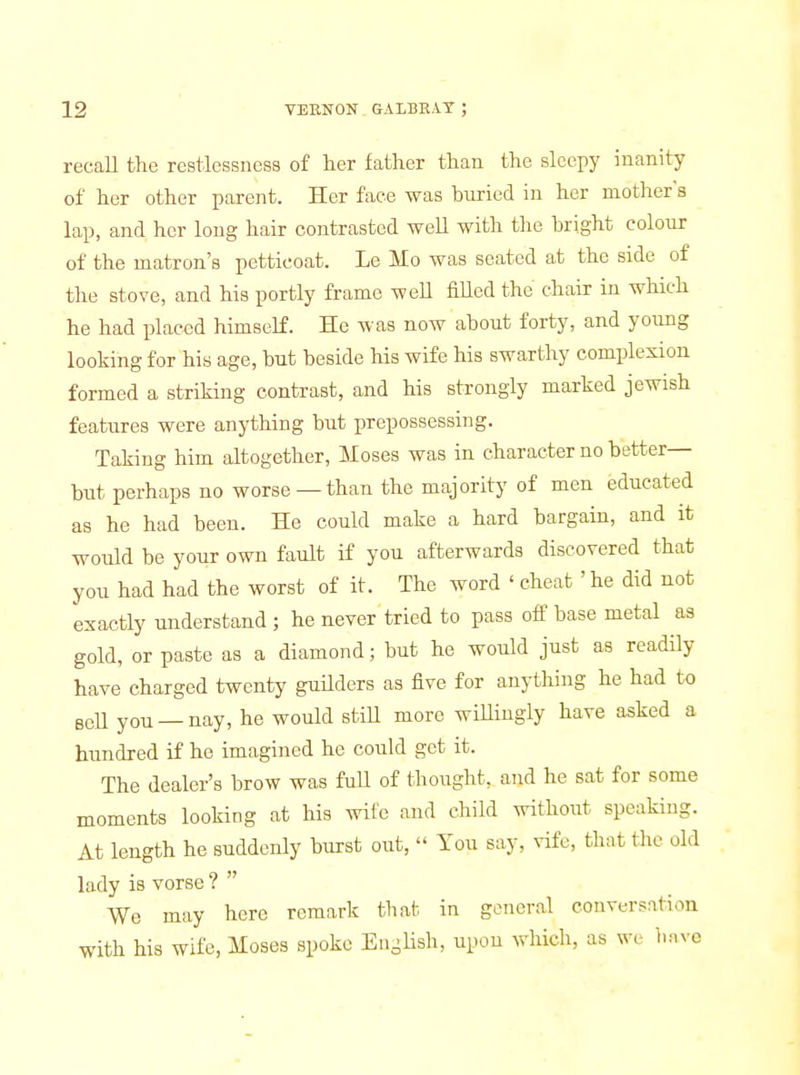 recall the restlessness of her father than the sleepy inanity of her other parent. Her face was buried in her mother s lap, and her long hair contrasted well with the bright colour of the matron's petticoat. Le Mo was seated at the side of the stove, and his portly frame weU fiUed the chair in which he had placed himself. He was now about forty, and young looking for his age, but beside his wife his swarthy complexion formed a striking contrast, and his strongly marked jewish features were anything but prepossessing. Taking him altogether, Moses was in character no better- but perhaps no worse —than the majority of men educated as he had been. He could make a hard bargain, and it would be your own fault if you afterwards discovered that you had had the worst of it. The word ' cheat ' he did not exactly understand ; he never tried to pass off base metal as gold, or paste as a diamond; but he would just as readily have charged twenty guUders as five for anything he had to BeU you —nay, he would stiU more wiUiugly have asked a hundred if he imagined he could get it. The dealer's brow was full of thought, and he sat for some moments looking at his wile and child without speaking. At length he suddenly burst out,  You say, vife, that the old lady is vorse ?  We may here remark that in general conversation with his wife, Moses spoke English, upon which, as we have