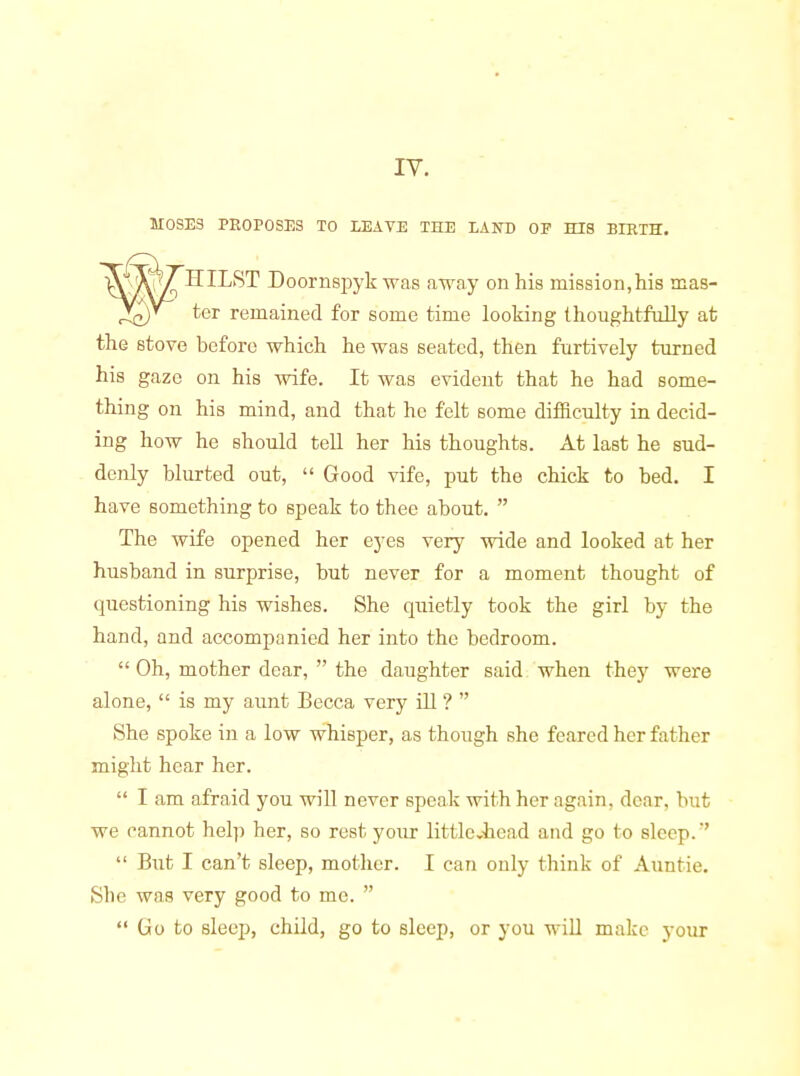 ly. MOSES PROPOSES TO LEAVE THE LAND OF HIS BIRTH. HILST Doornspyk was away on his mission,his mas- ter remained for some time looking thoughtfully at the stove before which he was seated, then furtively turned his gaze on his wife. It was evident that he had some- thing on his mind, and that he felt some difiiculty in decid- ing how he should tell her his thoughts. At last he sud- denly blurted out,  Good vife, put the chick to bed. I have something to speak to thee about.  The wife opened her eyes very wide and looked at her husband in surprise, but never for a moment thought of questioning his wishes. She quietly took the girl by the hand, and accompanied her into the bedroom.  Oh, mother dear,  the daughter said when they were alone,  is my aunt Becca very ill ?  She spoke in a low whisper, as though she feared her father might hear her.  I am afraid you will never speak with her again, dear, but we cannot help her, so rest your littlcvhead and go to sleep.  But I can't sleep, mother. I can only think of Auntie. She was very good to me.   Go to sleep, child, go to sleep, or you will make your
