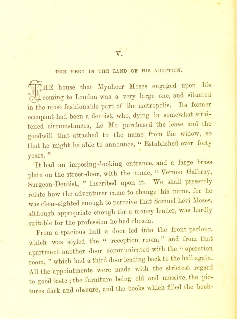 V. OTTE HERO m THE LAND OF HIS ADOPTION. F^HE house that Mynheer Moses engaged upon hig 1^ coming to London was a very large one, and situated in the most fashionable part of the metropolis. Its former occupant had been a dentist, who, dying in somewhat strai- tened circumstances, Le Mo purchased the lease and the goodwill that attached to the name from the widow, so that he might be able to announce,  Established over forty years.  It had an imposing-looking entrance, and a large brass l)late on the street-door, with the name,  Vernon Galbray, 8urgeon-Dentist,  inscribed upon it. We shall presently relate how the adventurer came to change his name, for he was clear-sighted enough to perceive that Samuel Levi Moses, although appropriate enough for a money lender, was hardly suitable for the profession he had chosen. From a spacious haU a door led into the front parlour, which was styled the  reception room,  and from that apartment another door communicated with the  operation room,  which had a third door leading back to the haU again. All the appointments were made with the strictest regard to good taste ; the furniture being old and massive, the pic- tures dark aud obscure, and the books which Med the book-