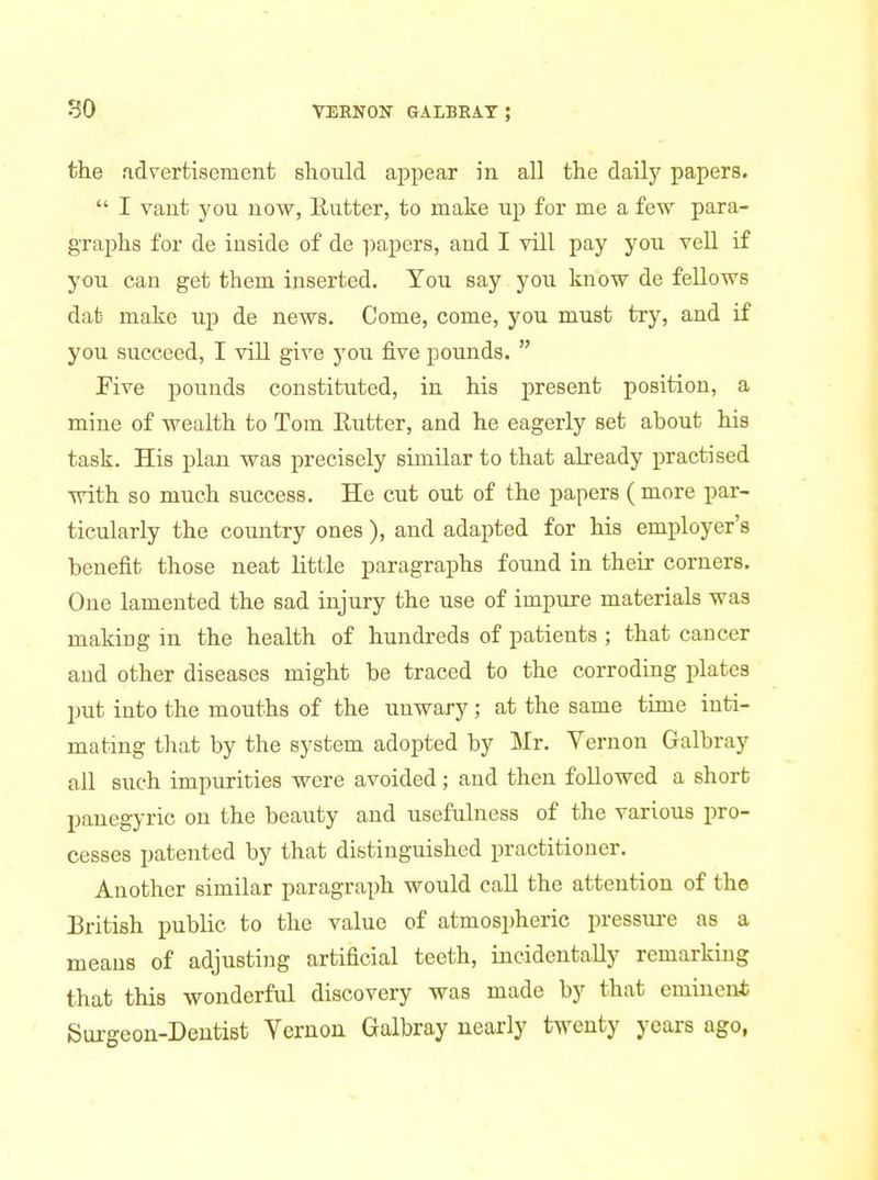 the fidvertisement should appear in all the dailj' papers.  I vaut you now, Eutter, to make up for me a few para- graphs for de iuside of de ])apers, and I vill pay you veil if you can get them inserted. You say you know de feUows dat make up de news. Come, come, you must try, and if you succeed, I vill give you five pounds.  Five pounds constituted, in his present position, a mine of wealth to Tom Eutter, and he eagerly set about his task. His plan was precisely similar to that already practised with so much success. He cut out of the papers (more par- ticularly the country ones ), and adapted for his employer's benefit those neat little paragraphs found in their corners. One lamented the sad injury the use of impure materials was makiug in the health of hundreds of patients ; that cancer and other diseases might be traced to the corroding plates put into the mouths of the unwary; at the same time inti- mating that by the system adopted by Mr. Yernon Galbray all such impurities were avoided; and then followed a short panegyric on the beauty and usefulness of the various pro- cesses patented by that distinguished practitioner. Another similar paragraph would call the attention of the British public to the value of atmospheric pressure as a means of adjusting artificial teeth, incidentally remarking that this wonderful discovery was made by that eminent Siu-geon-Deutist Yernon Galbray nearly twenty years ago,