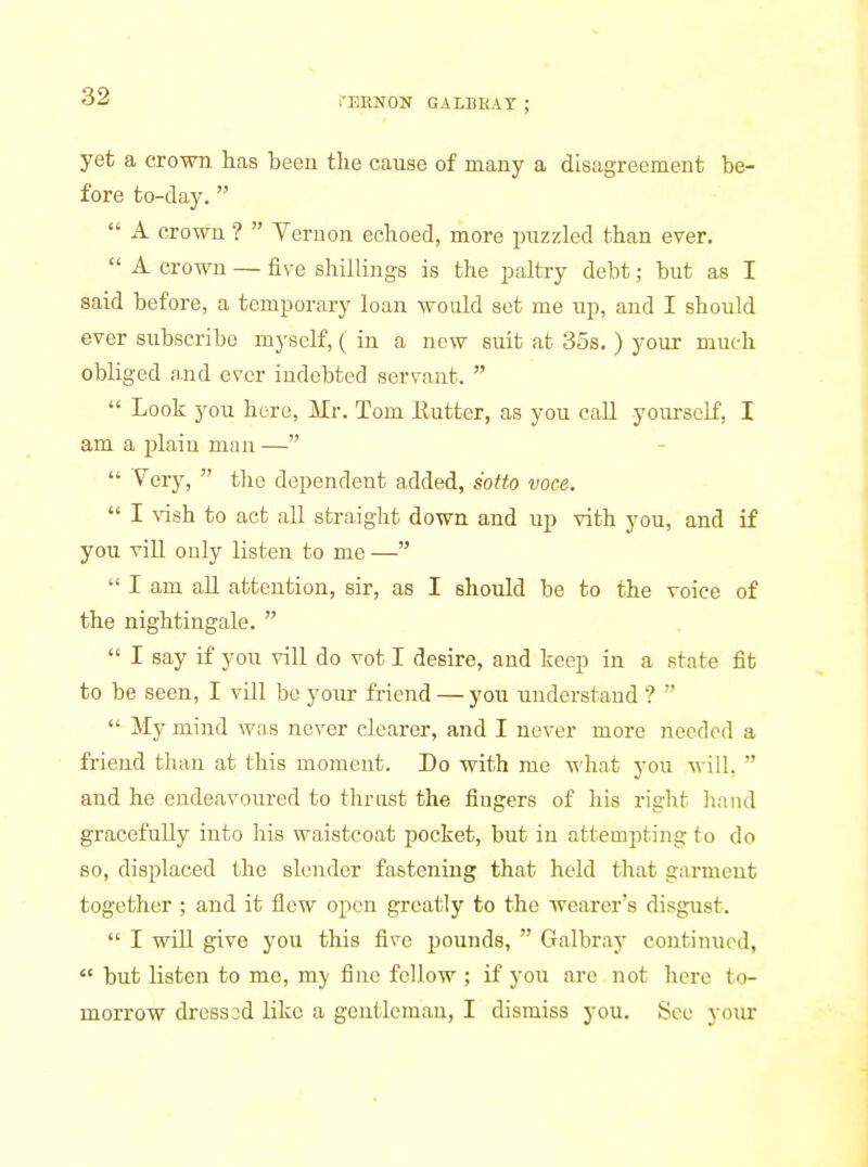 yet a crown has beeu the cause of many a disagreement be- fore to-day. A crown ? Vernon echoed, more piizzled than ever. A crown — five shillings is the paltry debt; but as I said before, a temporary loan would set me up, and I should ever subscribe myself, ( in a new suit at 35s. ) your much obliged and ever indebted servant. Look you here, Mr. Tom Eutter, as you call yourself, I am a plain man— Very, the dependent added, sotto voce. I \'ish to act all straight down and up vith you, and if you vill only listen to me — I am all attention, sir, as I should be to the voice of the nightingale. I say if you vill do vot I desire, and keep in a state fit to be seen, I vill be your friend — you understand ? My mind was never clearer, and I never more needed a friend than at this moment. Do with me M'hat you will, and he endeavoured to thrust the fiugers of his right hand gracefully into his waistcoat pocket, but in attempting to do so, displaced the slender fastening that held that garment together ; and it flew open greatly to the wearer's disgust. I wiU give you this five pounds, Galbray continued, but listen to mo, my fiue fellow ; if you are not here to- morrow dress od like a gentleman, I dismiss you. See your