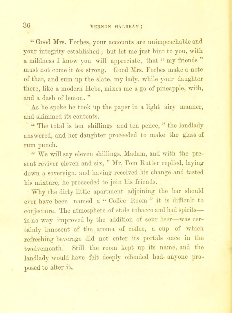  Good Mrs. Forbes, your accounts are unimpeachable and your integrity established ; but let me just hint to you, with a mildness I know you will appreciate, that  my friends  must not come it too strong. Good Mrs. Forbes make a note of that, and sum up the slate, my lady, while yom- daughter there, like a modern Hebe, mixes me a go of pineapple, with, and a dash of lemon.  As he spoke he took up the paper in a light airy manner, and skimmed its contents.  The total is ten shillings and ten pence,  the landlady answered, and her daughter proceeded to make the glass of rum punch.  We will say eleven shillings. Madam, and with the pre- sent reviver eleven and six,  Mr. Tom Eutter replied, laying down a sovereign, and having received his change and tasted his mixture, he proceeded to join his friends. Why the dirty little apartment adjoining the bar should ever have been named a  Coft'ee Eoom  it is difficult to conjecture. The atmosphere of stale tobacco aud bad spirits— in no way improved by the addition of sour beer—was cer- tainly innocent of the aroma of coffee, a cup of which refreshing beverage did not enter its portals once in the twelvemouth. Still the room kept up its name, and the landlady would have felt deeply offended had anyone pro- posed to alter it.