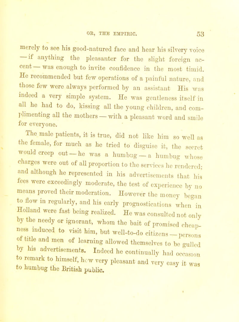 merely to see his good-natured face and hear his silvery voice — if anything the pleasanter for the slight foreign ac- cent — was enough to invite confidence in the most timid. He recommended but few operations of a painful nature, and those few were always performed by an assistant His was indeed a very simple system. He was gentleness itself in all he had to do, kissing aU the young children, and com- plimenting all the mothers —with a pleasant word and smile for everyone. The male patients, it is true, did not like him so well as the female, for much as he tried to disguise it, the secret would creep out-he was a humbug - a humbug whose charges were out of all proportion to the services he rendered- and although he represented in his advertisements that his fees were exceedingly moderate, the test of experience by no means proved their moderation. However the money he-an to flow in regularly, and his early prognostications when^in HoUand were fast being realized. He was consulted not only by the needy or ignorant, whom the bait of promised cheap ness induced to visit him, but well-to-do citizens - persons of title and men of learning allowed themselves to be -ulled by his advertisements. Indeed he continually had occasion to remark to himself, hew very pleasant and va-y easy it was to humbug the British public. 4