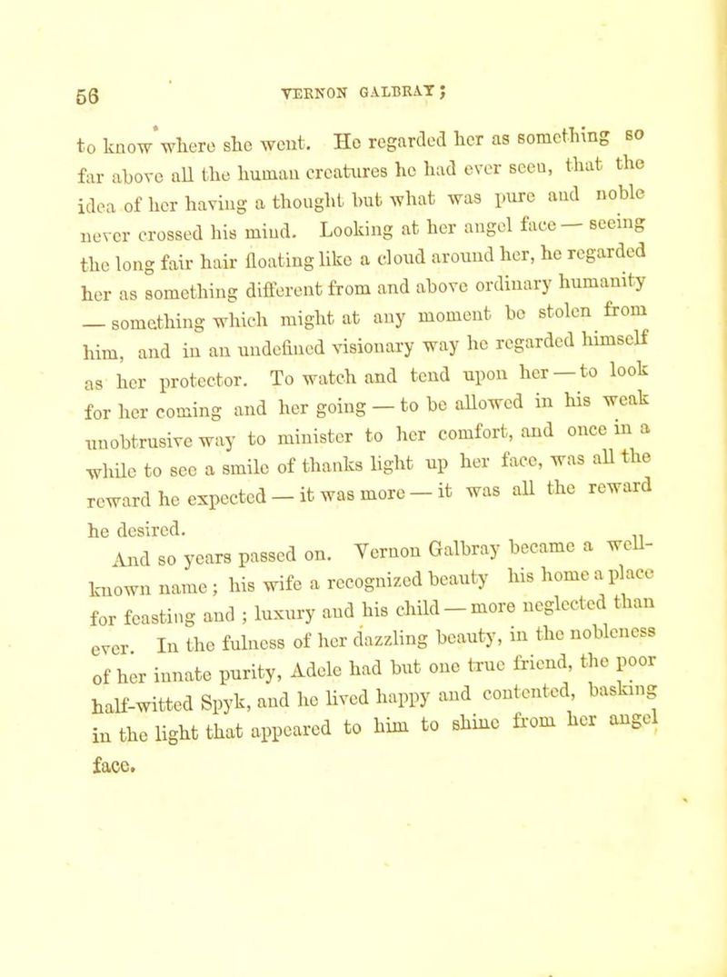 59 VEENON GALBRAT ; to know*where she went. Ho regarded her as something so far above aU the human creatures he had ever seen, that the idea of her having a thought but what was imre and noble never crossed his mind. Looking at her angel face — seemg the long fair hair floating like a cloud around her, he regarded her as something different from and above ordinary humanity — something which might at any moment bo stolen from him, and in an undefined visionary way he regarded himself as her protector. To watch and tend upon her —to look for her coming and her going - to be allowed in his weak unobtrusive way to minister to her comfort, and once m a while to see a smile of thanks light up her face, was all the reward he expected-it was more-it was all the reward he desired. And so years passed on. Vernon Galbray became a well- known name ; his wife a recognized beauty his home a place for feasting and ; luxury and his child-more neglected than ever In the fulness of her dazzling beauty, in the nobleness of her innate purity, Adele had but one true friend, the poor haH-witted Spyk, and he Uved happy and contented basfang in the light that appeared to him to shine fi'om her angel face.