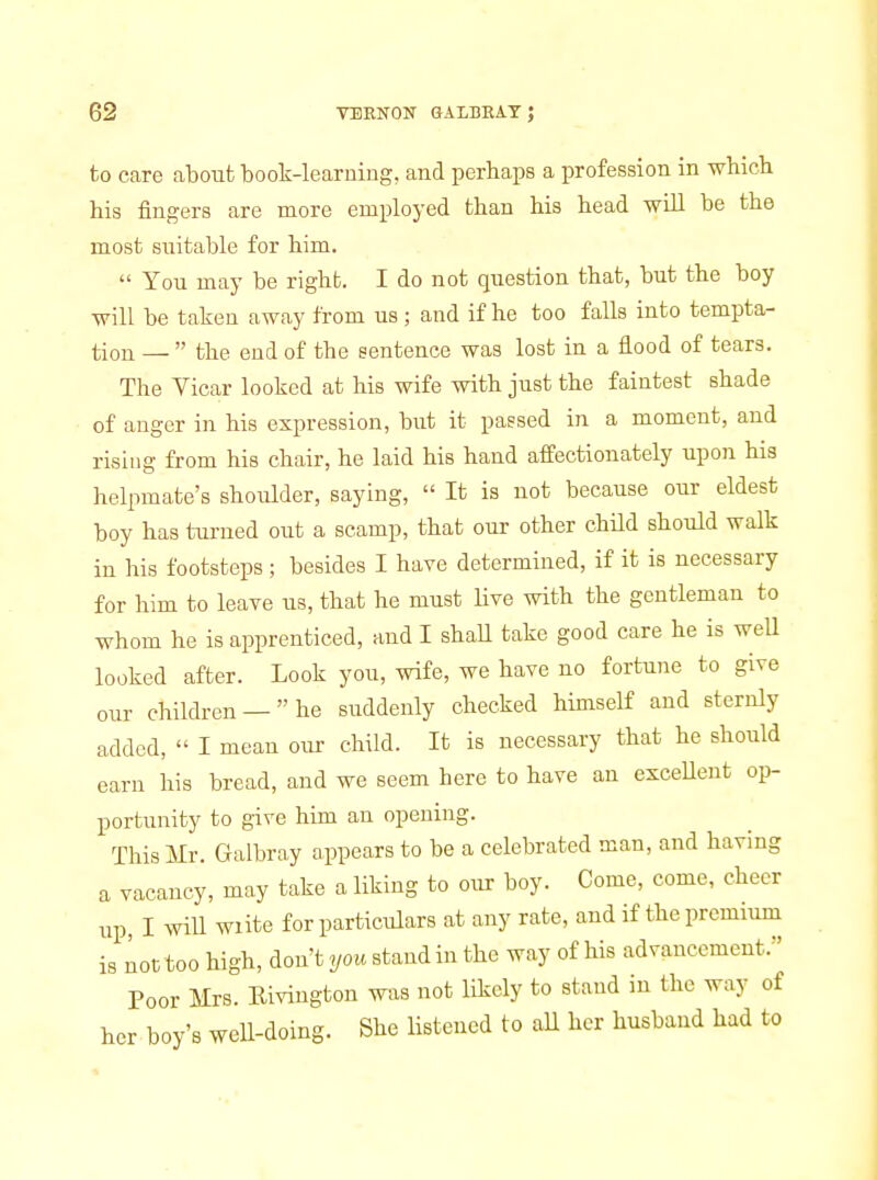 to care about book-learning, and perhaps a profession in whicb his fingers are more employed than his head will be the most suitable for him.  You may be right. I do not question that, but the boy will be taken away from us; and if he too falls into tempta- tion —  the end of the sentence was lost in a flood of tears. The Yicar looked at his wife with just the faintest shade of anger in his expression, but it passed in a moment, and rising from his chair, he laid his hand affectionately upon his helpmate's shoulder, saying,  It is not because our eldest boy has turned out a scamp, that our other child should walk in his footsteps ; besides I have determined, if it is necessary for him to leave us, that he must live with the gentleman to whom he is apprenticed, and I shaU take good care he is weU looked after. Look you, wife, we have no fortune to give our children —he suddenly checked himself and sternly added,  I mean our child. It is necessary that he should earn his bread, and we seem here to have an exceUent op- portunity to give him an opening. This Mr. Galbray appears to be a celebrated man, and having a vacancy, may take a liking to our boy. Come, come, cheer up, I will wiite for particulars at any rate, and if the premium not too high, don't you stand in the way of his advancement. Poor Mrs. Eiviugton was not likely to stand in the way of her boy's well-doing. She listened to all her husband had to as