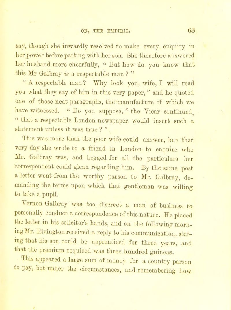 say, though she inwardly resolved to make every enquiry in her power before ^iarting with her son. She therefore answered her husband more cheerfully, But how do you know that this Mr Galbray is a respectable man ? A respectable man ? Why look you, wife, I will read you what they say of him in this very paper, and he quoted one of those neat paragraphs, the manufacture of which we have witnessed. Do you suppose, the Vicar continued^ that a respectable London newspaper would insert such a statement unless it was true ? This was more than the poor wife could answer, but that very day she wrote to a friend in London to enquire who Mr. Galbray was, and begged for aU the particulars her correspondent could glean regarding him. By the same post a letter went from the worthy parson to Mr. Galbray, de- manding the terms upon which that gentleman was willing to take a pupil. Vernon Galbray was too discreet a man of business to personally conduct a correspondence of this nature. He placed the letter in his solicitor's hands, and on the following morn- ing Mr. Rivington received a reply to his communication, stat- ing that his son could be apprenticed for tlirce years, and that the premium required was three hundred guineas. This appeared a large sum of money for a country parson to pay, but under the circumstances, and remembering how