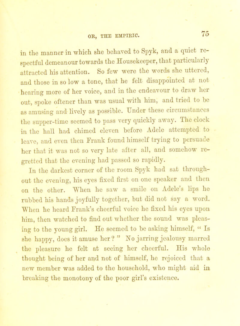in the manner in which she behaved to Spyk, and a quiet re- spectful demeanour towards the Housekeeper, that particularly attracted his attention. So few were the words she uttered, and those in so low a tone, that he felt disappointed at not hearing more of her voice, and in the endeavour to draw her out, spoke oftener than was usual with him, and tried to be as amusing and lively as possible. Under these circumstances the supper-time seemed to pass very quickly away. The clock ui the hall had chimed eleven before Adele attempted to leave, and even then Erank found himself trying to persuade her that it was not so very late after all, and somehow re- gretted that the evening had passed so rapidly. In the darkest corner of the room Spyk had sat through- out the evening, his eyes fixed first on one speaker and then on the other. When he saw a smile on Adele's lips he rubbed his hands joyfully together, but did not say a word. When he heard Erank's cheerftil voice he fixed his eyes upon him, then watched to find out whether the sound was pleas- ing to the young girl. He seemed to be asking himself,  Is she happy, does it amuse her?  No jarring jealousy marred the pleasure he felt at seeing her cheerful. His whole thought being of her and not of himself, he rejoiced that a new member was added to the household, who might aid in breaking the monotony of the poor girl's existence.