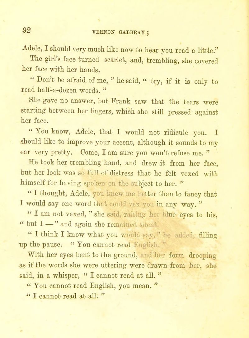 Adele, I should very much like now to hear you read a little. The girl's face turned scarlet, and, trembling, she covered her face with her hands.  Don't be afraid of me,  he said,  try, if it is only to read half-a-dozen -words.  She gave no answer, but Frank saw that the tears were starting between her fingers, which she still pressed against her face.  You know, Adele, that I would not ridicule you, I should like to improve your accent, although it soimds to my ear very pretty. Come, I am sure you won't refuse me.  He took her trembling hand, and drew it from her face, but her look was hO full of distress that he felt vexed with himself for having spoken on the subject to her.   I thought, Adele, you knew me better than to fancy that I would say one word that could veX you in any way.   I am not vexed,  she said, raising her blue eyes to his,  but I —  and again she remained silent,  I think I know what you woulo pay, h • '.(! ■.-1, filling up the pause,  You cannot read English, With her eyes bent to the ground, and hor form drooping as if the words she were uttering were drawn from her, she said, in a whisper,  I cannot read at all.   You cannot read English, you mean.   I cannot read at all.  ,
