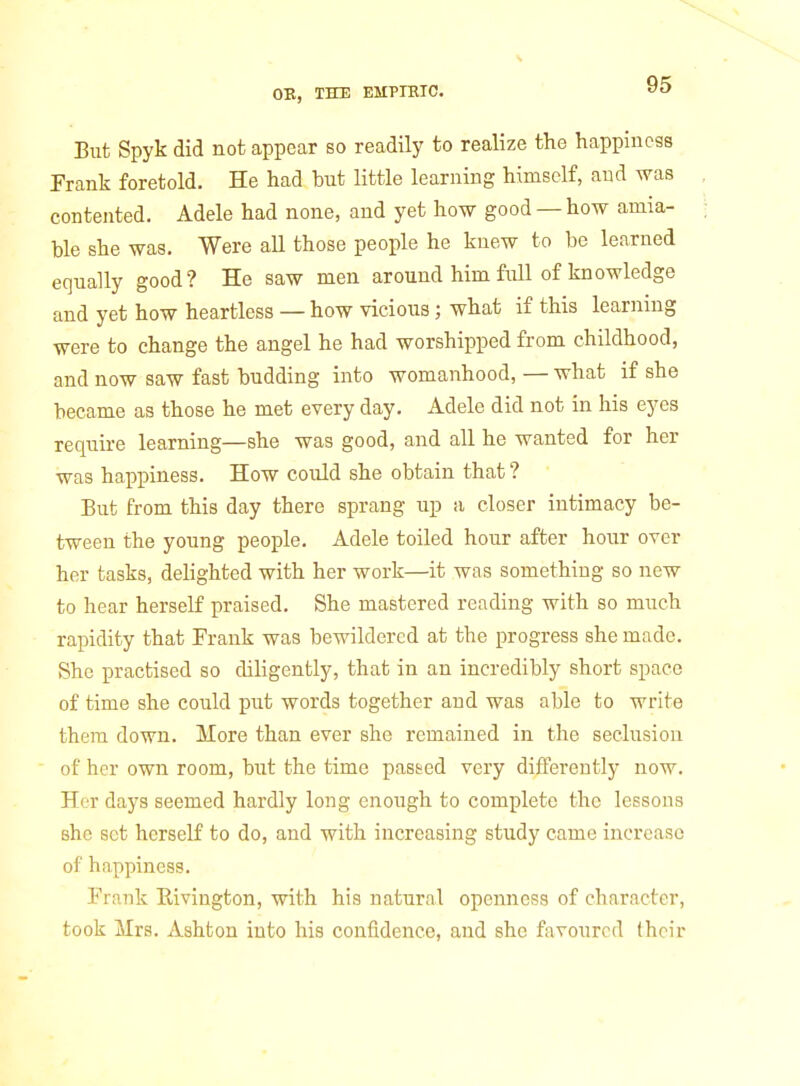 But Spyk did not appear so readily to realize the happiness Frank foretold. He had but little learning himself, and was contented. Adele had none, and yet how good — how amia- ble she was. Were aU those people he knew to be learned equally good? He saw men around him full of knowledge and yet how heartless — how vicious; what if this learnnig were to change the angel he had worshipped from childhood, and now saw fast budding into womanhood, — what if she became as those he met every day. Adele did not in his eyes require learning—she was good, and all he wanted for her was happiness. How could she obtain that ? But from this day there sprang up a closer intimacy be- tween the young people. Adele toiled hour after hour over her tasks, delighted with her work—it was something so new to hear herself praised. She mastered reading with so much rapidity that Frank was bewildered at the progress she made. She practised so diligently, that in an incredibly short space of time she could put words together and was able to write them down. More than ever she remained in the seclusion of her own room, but the time pasted very differently now. Her days seemed hardly long enough to complete the lessons she set herself to do, and with increasing study came increase of happiness, Frank Eivington, with his natural openness of character, took Mrs. Ashton into his confidence, and she favoured their