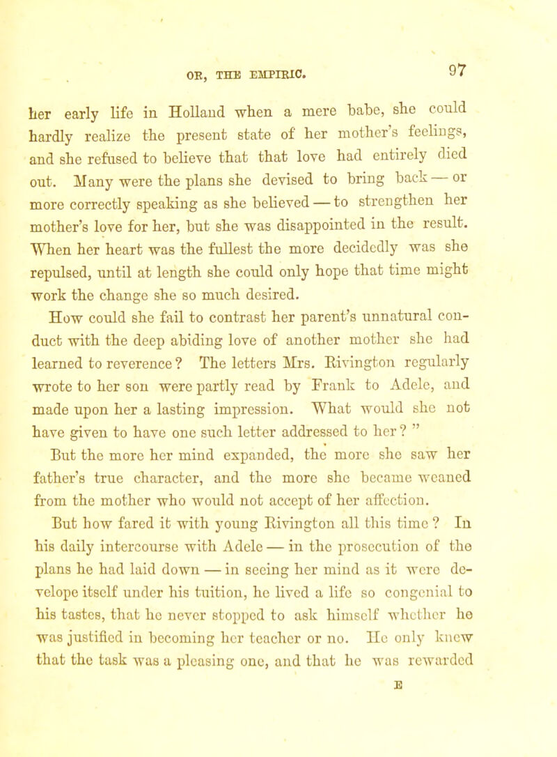 her early life in Holland when a mere babe, she could hardly realize the present state of her mother's feelings, and she refused to believe that that love had entirely died out. Many were the plans she devised to bring back — or more correctly speaking as she believed — to strengthen her mother's love for her, but she was disappointed in the result. When her heart was the fullest the more decidedly was she repulsed, until at length she could only hope that time might work the change she so much desired. How could she fail to contrast her parent's unnatural con- duct with the deep abiding love of another mother she had learned to reverence ? The letters Mrs. Rivington regxilarly wrote to her son were partly read by Frank to Adele, and made upon her a lasting impression. What would she not have given to have one such letter addressed to her ?  But the more her mind expanded, the more she saw her father's true character, and the more she became weaned from the mother who would not accept of her affection. But how fared it with young Rivington all this time ? In his daily intercourse with Adele — in the prosecution of the plans he had laid down — in seeing her mind as it were dc- velope itself under his tuition, he lived a life so congenial to his tastes, that he never stopped to ask himself whether he was justified in becoming her teacher or no. He only knew that the task was a pleasing one, and that he was rewarded