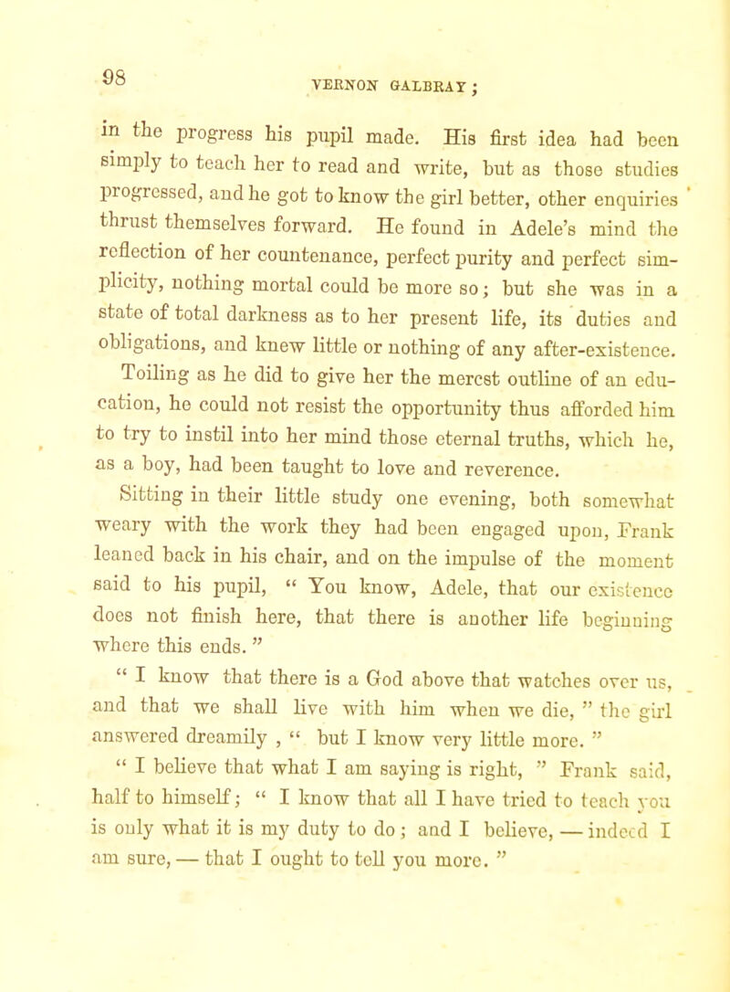 TEENON- GALBBAY; in the progress his pupil made. His first idea had been simiily to teach her to read and write, but as those studies progressed, audhe got to know the girl better, other enquiries thrust themselves forward. He found in Adele's mind the reflection of her countenance, perfect purity and perfect sim- plicity, nothing mortal could be more so; but she was in a state of total darkness as to her present life, its duties and obligations, and knew little or nothing of any after-existence. Toiling as he did to give her the merest outline of an edu- cation, he could not resist the opportunity thus afforded him to try to instil into her mind those eternal truths, which he, as a boy, had been taught to love and reverence. Sitting in their little study one evening, both somewhat weary with the work they had been engaged upon, Frank leaned back in his chair, and on the impulse of the moment eaid to his pupil,  You know, Adele, that our existence does not finish here, that there is another life begiuuin-^ where this ends.  I know that there is a Grod above that watches over us, and that we shall live with him when we die,  the girl answered dreamily ,  but I know very little more.   I believe that what I am saying is right,  Frank said, half to himself;  I know that all I have tried to teach you is only what it is my duty to do; and I believe, — indeed I am sure, — that I ought to teU you more. 