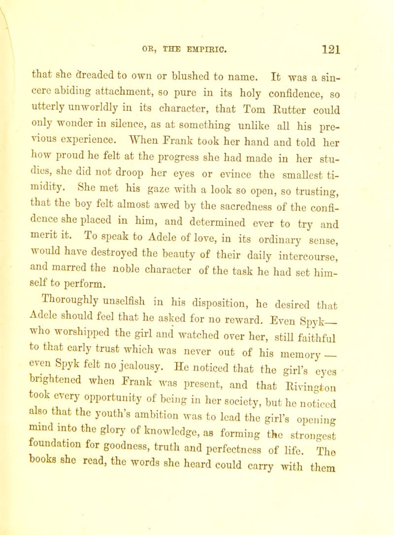 that she dreaded to own or blushed to name. It was a sin- cere abiding attachment, so pure in its holy confidence, so utterly unworldly in its character, that Tom Rutter could only wonder in silence, as at something unlike all his pre- vious experience. When Frank took her hand and told her how proud he felt at the progress she had made in her stu- dies, she did not droop her eyes or evince the smallest ti- midity. She met his gaze with a look so open, so trusting, that the boy felt almost awed by the sacredness of the confi- dence she placed in him, and determined ever to try and merit it. To speak to Adele of love, in its ordinary sense, would have destroyed the beauty of their daily intercourse, and marred the noble character of the task he had set him- self to perform. Thoroughly unselfish in his disposition, he desired that Adcle should feel that he asked for no reward. Even Spyk— who worshipped the girl and watched over her, still faithful to that early trust which was never out of his memory — even Spyk felt no jealousy. He noticed that the girl's eyes ■ brightened when Prank M^as present, and that Rivington took every opportunity of being in her society, but he noticed also that the youth's ambition was to lead the girl's opening mind into the glory of knoM'ledge, as forming the strongest foundation for goodness, truth and perfectness of life The books she read, the words she heard could carry mth them