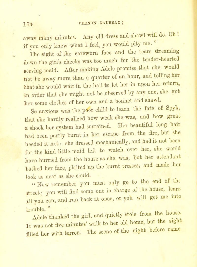 away many minutes. Any old dress and shawl will do. Oh! if you only knew what I feel, you would pity me.  The sight of the careworn face and the tears streaming down the girl's cheeks was too much for the tender-hearted Berving-maid. After making Adele promise that she would not he away more than a quarter of an hour, and teUingher chat she would wait in the hall to let her in upon her return, in order that she might not be observed by any one, she got her some clothes of her own and a bonnet and shawl. So anxious was the poor child to learn the fate of Spyk, that she hardly realized how weak she was, and how great a shock her system had sustained. Her beautiful long hair had been partly burnt in her escape from the fire, but she heeded it not; she dressed mechanically, and had it not been for the kind little maid left to watch over her, she ^ould have hurried from the house as she was, but her attendant bathed her face, plaited up the burnt tresses, and made her look as neat as she could.  Now remember you must only go to the end of the .treet; you will find some one in charge of the house, learn 111 you can, and run back at once, or you wiU get me into brouble. ^ i Adele thanked the girl, and quietly stole from the house It was not five minutes' walk to her old home, but the sight filled her with terror. The scene of the night before came